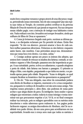 Jakob Lorber
250

muito bem conquistar romanos e gregos através de seus discursos e magi-
as, pretendendo nosso extermínio. Isto ele não conseguirá! Que não repi-
ta suas visitas ao Templo, do contrário poderá certificar-se da pretensa
filiação de Deus de maneira tal, que jamais se esquecerá. Faz sua catequese
nessas cidades pagãs, com a intenção de instigar seus habitantes contra
nós. Nada realizará com isto. Jerusalém será sempre Jerusalém, ainda que
milhares de filhos de Deus se opusessem.”
      4. Como já tivéssemos chegado mais perto, ouvimos as últimas pa-
lavras, e os discípulos reclamam por Eu permitir tal abuso. Então lhes
respondo: “Se isto vos aborrece, procurai amarrar a boca de cada um.
Será melhor passarmos silenciosos. Deixemos os cães latirem; enquanto
assim fazem, não mordem. Caso pretendam atacar-nos, demonstrare-
mos que nossa boca tem dentes, e as mãos, unhas.”
      5. Consigo acalmar apenas um pouco os ânimos dos adeptos, que
sentem forte vontade de retrucar os insultos dos fariseus; contudo, se con-
trolam e seguem o Meu Exemplo: passamos sem dar importância ao gru-
po. A sua curiosidade, porém, os leva a se adiantarem, e quando atingimos
a porta da cidade, dois fariseus nos barram a passagem. O primeiro se
dirige a Mim, com rispidez, perguntando o que tinha em mente, e se pre-
tendia apenas passar pela cidade. Respondo: “Acaso és delegado, ao qual
compete fiscalizar os forasteiros e fazê-los apresentarem os passaportes?”
      6. Diz ele: “Não sou delegado, mas reitor da comunidade judaica
com direito de fiscalizar os viajantes, mormente a ti e a teus companhei-
ros, porquanto te conheço de Jerusalém e sei não seres nosso amigo. Não
respeitas nossos princípios e, além disto, não podemos de nossa parte
aceitar o que alegas diante do povo. És inteligente, bom orador e operas
milagres que estonteiam a todos; todavia és nosso inimigo e tentas exter-
minar-nos que procuramos respeitar a Lei. Vê lá, se no final consegues
realizar tua intenção, pois os milagres aprendidos com os essênios serão
descobertos e então saberemos quem realmente és. Aos pagãos podes
facilmente enganar; os amigos descendentes de Abraham, não! Se na re-
alidade tens poder divino, dá-nos uma prova para acreditarmos em tua
superioridade, levando-nos à crença seres mais que todos os essênios e
 