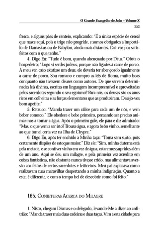 O Grande Evangelho de João – Volume X
                                                                        253

fresca, e alguns pães de centeio, explicando: “É a única espécie de cereal
que nasce aqui, pois o trigo não progride, e somos obrigados a importá-
lo de Damaskus ou de Babylon, ainda mais distantes. Dai-vos por satis-
feitos com o que tenho.”
      4. Digo Eu: “Tudo é bom, quando abençoado por Deus.” Obsta o
hospedeiro: “Logo vi serdes judeus, porque não ligastes à carne de porco.
A meu ver, caso existisse um deus, ele deveria ter abençoado igualmente
a carne de porco. Sou romano e cumpro as leis de Roma, muito boas
conquanto não tivessem deuses como autores. De que servem determi-
nadas leis divinas, escritas em linguagem incompreensível e aproveitadas
pelos sacerdotes segundo o seu egoísmo? Para nós, os deuses são os anos
ricos em colheitas e as forças elementares que as produziram. Desejo-vos
bom apetite.”
      5. Retruco: “Manda trazer um cálice para cada um de nós, e vem
beber conosco.” Ele obedece e bebe primeiro, pensando ser preciso ani-
mar-nos a tomar a água. Após o primeiro gole, ele pára e diz admirado:
“Mas, o que vem a ser isto? Trouxe água, e agora bebo vinho, semelhante
ao que tomei certa vez na Ilha de Chypre.”
      6. Digo Eu, após ter enchido a Minha taça: “Toma sem susto, pois
certamente dispões de estoque maior.” Diz ele: “Sim, minha cisterna está
pela metade, e se contiver vinho em vez de água, estaremos supridos além
de um ano. Aqui se deu um milagre, e pela primeira vez acredito em
coisas fantásticas, não obstante nunca tivesse crido, mas alimentava aver-
são aos feitos de certos sacerdotes e feiticeiros. Meu pai explicava como
realizavam suas maravilhas despertando a minha indignação. Quanto a
este, é diferente, e com o tempo hei de descobrir como foi feito.”



     165. CONJETURAS ACERCA DO MILAGRE

     1. Nisto, chegam Dismas e o delegado, levando-Me a dizer ao anfi-
trião: “Manda trazer mais duas cadeiras e duas taças. Vim a esta cidade para
 