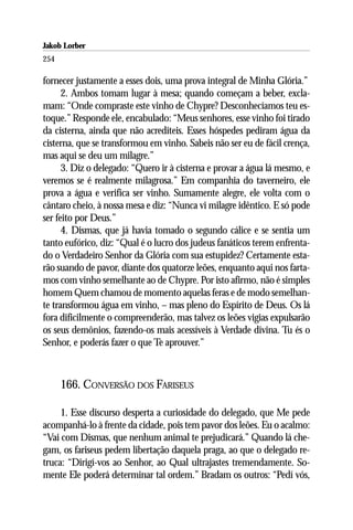 Jakob Lorber
254

fornecer justamente a esses dois, uma prova integral de Minha Glória.”
      2. Ambos tomam lugar à mesa; quando começam a beber, excla-
mam: “Onde compraste este vinho de Chypre? Desconhecíamos teu es-
toque.” Responde ele, encabulado: “Meus senhores, esse vinho foi tirado
da cisterna, ainda que não acrediteis. Esses hóspedes pediram água da
cisterna, que se transformou em vinho. Sabeis não ser eu de fácil crença,
mas aqui se deu um milagre.”
      3. Diz o delegado: “Quero ir à cisterna e provar a água lá mesmo, e
veremos se é realmente milagrosa.” Em companhia do taverneiro, ele
prova a água e verifica ser vinho. Sumamente alegre, ele volta com o
cântaro cheio, à nossa mesa e diz: “Nunca vi milagre idêntico. E só pode
ser feito por Deus.”
      4. Dismas, que já havia tomado o segundo cálice e se sentia um
tanto eufórico, diz: “Qual é o lucro dos judeus fanáticos terem enfrenta-
do o Verdadeiro Senhor da Glória com sua estupidez? Certamente esta-
rão suando de pavor, diante dos quatorze leões, enquanto aqui nos farta-
mos com vinho semelhante ao de Chypre. Por isto afirmo, não é simples
homem Quem chamou de momento aquelas feras e de modo semelhan-
te transformou água em vinho, – mas pleno do Espírito de Deus. Os lá
fora dificilmente o compreenderão, mas talvez os leões vigias expulsarão
os seus demônios, fazendo-os mais acessíveis à Verdade divina. Tu és o
Senhor, e poderás fazer o que Te aprouver.”



      166. CONVERSÃO DOS FARISEUS

     1. Esse discurso desperta a curiosidade do delegado, que Me pede
acompanhá-lo à frente da cidade, pois tem pavor dos leões. Eu o acalmo:
“Vai com Dismas, que nenhum animal te prejudicará.” Quando lá che-
gam, os fariseus pedem libertação daquela praga, ao que o delegado re-
truca: “Dirigí-vos ao Senhor, ao Qual ultrajastes tremendamente. So-
mente Ele poderá determinar tal ordem.” Bradam os outros: “Pedí vós,
 