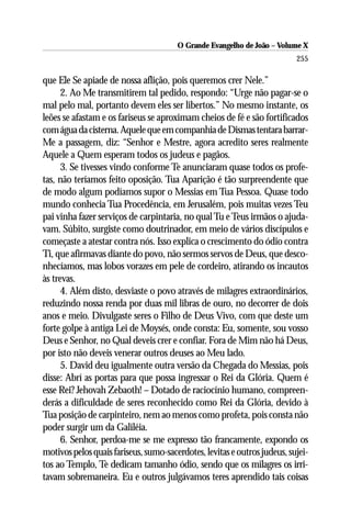 O Grande Evangelho de João – Volume X
                                                                          255

que Ele Se apiade de nossa aflição, pois queremos crer Nele.”
      2. Ao Me transmitirem tal pedido, respondo: “Urge não pagar-se o
mal pelo mal, portanto devem eles ser libertos.” No mesmo instante, os
leões se afastam e os fariseus se aproximam cheios de fé e são fortificados
com água da cisterna. Aquele que em companhia de Dismas tentara barrar-
Me a passagem, diz: “Senhor e Mestre, agora acredito seres realmente
Aquele a Quem esperam todos os judeus e pagãos.
      3. Se tivesses vindo conforme Te anunciaram quase todos os profe-
tas, não teríamos feito oposição. Tua Aparição é tão surpreendente que
de modo algum podíamos supor o Messias em Tua Pessoa. Quase todo
mundo conhecia Tua Procedência, em Jerusalém, pois muitas vezes Teu
pai vinha fazer serviços de carpintaria, no qual Tu e Teus irmãos o ajuda-
vam. Súbito, surgiste como doutrinador, em meio de vários discípulos e
começaste a atestar contra nós. Isso explica o crescimento do ódio contra
Ti, que afirmavas diante do povo, não sermos servos de Deus, que desco-
nhecíamos, mas lobos vorazes em pele de cordeiro, atirando os incautos
às trevas.
      4. Além disto, desviaste o povo através de milagres extraordinários,
reduzindo nossa renda por duas mil libras de ouro, no decorrer de dois
anos e meio. Divulgaste seres o Filho de Deus Vivo, com que deste um
forte golpe à antiga Lei de Moysés, onde consta: Eu, somente, sou vosso
Deus e Senhor, no Qual deveis crer e confiar. Fora de Mim não há Deus,
por isto não deveis venerar outros deuses ao Meu lado.
      5. David deu igualmente outra versão da Chegada do Messias, pois
disse: Abrí as portas para que possa ingressar o Rei da Glória. Quem é
esse Rei? Jehovah Zebaoth! – Dotado de raciocínio humano, compreen-
derás a dificuldade de seres reconhecido como Rei da Glória, devido à
Tua posição de carpinteiro, nem ao menos como profeta, pois consta não
poder surgir um da Galiléia.
      6. Senhor, perdoa-me se me expresso tão francamente, expondo os
motivos pelos quais fariseus, sumo-sacerdotes, levitas e outros judeus, sujei-
tos ao Templo, Te dedicam tamanho ódio, sendo que os milagres os irri-
tavam sobremaneira. Eu e outros julgávamos teres aprendido tais coisas
 