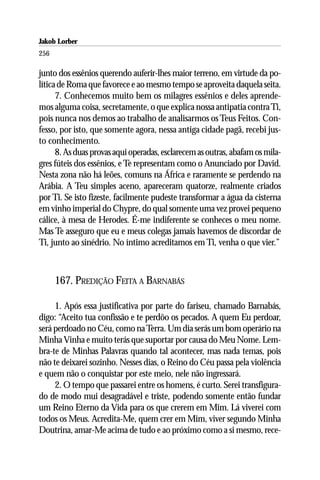 Jakob Lorber
256

junto dos essênios querendo auferir-lhes maior terreno, em virtude da po-
lítica de Roma que favorece e ao mesmo tempo se aproveita daquela seita.
      7. Conhecemos muito bem os milagres essênios e deles aprende-
mos alguma coisa, secretamente, o que explica nossa antipatia contra Ti,
pois nunca nos demos ao trabalho de analisarmos os Teus Feitos. Con-
fesso, por isto, que somente agora, nessa antiga cidade pagã, recebi jus-
to conhecimento.
      8. As duas provas aqui operadas, esclarecem as outras, abafam os mila-
gres fúteis dos essênios, e Te representam como o Anunciado por David.
Nesta zona não há leões, comuns na África e raramente se perdendo na
Arábia. A Teu simples aceno, apareceram quatorze, realmente criados
por Ti. Se isto fizeste, facilmente pudeste transformar a água da cisterna
em vinho imperial do Chypre, do qual somente uma vez provei pequeno
cálice, à mesa de Herodes. É-me indiferente se conheces o meu nome.
Mas Te asseguro que eu e meus colegas jamais havemos de discordar de
Ti, junto ao sinédrio. No íntimo acreditamos em Ti, venha o que vier.”



      167. PREDIÇÃO FEITA A BARNABÁS

     1. Após essa justificativa por parte do fariseu, chamado Barnabás,
digo: “Aceito tua confissão e te perdôo os pecados. A quem Eu perdoar,
será perdoado no Céu, como na Terra. Um dia serás um bom operário na
Minha Vinha e muito terás que suportar por causa do Meu Nome. Lem-
bra-te de Minhas Palavras quando tal acontecer, mas nada temas, pois
não te deixarei sozinho. Nesses dias, o Reino do Céu passa pela violência
e quem não o conquistar por este meio, nele não ingressará.
     2. O tempo que passarei entre os homens, é curto. Serei transfigura-
do de modo mui desagradável e triste, podendo somente então fundar
um Reino Eterno da Vida para os que crerem em Mim. Lá viverei com
todos os Meus. Acredita-Me, quem crer em Mim, viver segundo Minha
Doutrina, amar-Me acima de tudo e ao próximo como a si mesmo, rece-
 