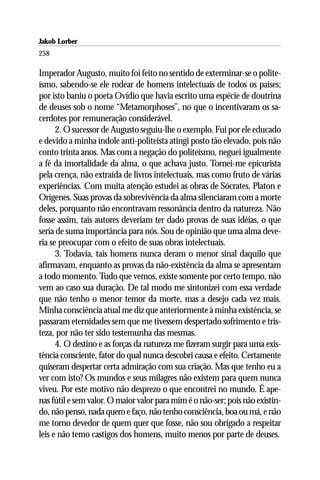 Jakob Lorber
258

Imperador Augusto, muito foi feito no sentido de exterminar-se o polite-
ísmo, sabendo-se ele rodear de homens intelectuais de todos os países;
por isto baniu o poeta Ovídio que havia escrito uma espécie de doutrina
de deuses sob o nome “Metamorphoses”, no que o incentivaram os sa-
cerdotes por remuneração considerável.
      2. O sucessor de Augusto seguiu-lhe o exemplo. Fui por ele educado
e devido a minha índole anti-politeísta atingi posto tão elevado, pois não
conto trinta anos. Mas com a negação do politeísmo, neguei igualmente
a fé da imortalidade da alma, o que achava justo. Tornei-me epicurista
pela crença, não extraída de livros intelectuais, mas como fruto de várias
experiências. Com muita atenção estudei as obras de Sócrates, Platon e
Orígenes. Suas provas da sobrevivência da alma silenciaram com a morte
deles, porquanto não encontravam ressonância dentro da natureza. Não
fosse assim, tais autores deveriam ter dado provas de suas idéias, o que
seria de suma importância para nós. Sou de opinião que uma alma deve-
ria se preocupar com o efeito de suas obras intelectuais.
      3. Todavia, tais homens nunca deram o menor sinal daquilo que
afirmavam, enquanto as provas da não-existência da alma se apresentam
a todo momento. Tudo que vemos, existe somente por certo tempo, não
vem ao caso sua duração. De tal modo me sintonizei com essa verdade
que não tenho o menor temor da morte, mas a desejo cada vez mais.
Minha consciência atual me diz que anteriormente à minha existência, se
passaram eternidades sem que me tivessem despertado sofrimento e tris-
teza, por não ter sido testemunha das mesmas.
      4. O destino e as forças da natureza me fizeram surgir para uma exis-
tência consciente, fator do qual nunca descobri causa e efeito. Certamente
quiseram despertar certa admiração com sua criação. Mas que tenho eu a
ver com isto? Os mundos e seus milagres não existem para quem nunca
viveu. Por este motivo não desprezo o que encontrei no mundo. É ape-
nas fútil e sem valor. O maior valor para mim é o não-ser; pois não existin-
do, não penso, nada quero e faço, não tenho consciência, boa ou má, e não
me torno devedor de quem quer que fosse, não sou obrigado a respeitar
leis e não temo castigos dos homens, muito menos por parte de deuses.
 