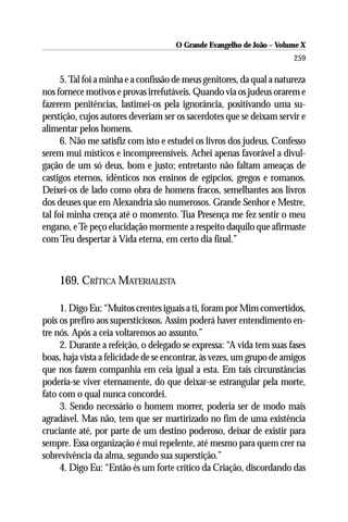 O Grande Evangelho de João – Volume X
                                                                        259

      5. Tal foi a minha e a confissão de meus genitores, da qual a natureza
nos fornece motivos e provas irrefutáveis. Quando via os judeus orarem e
fazerem penitências, lastimei-os pela ignorância, positivando uma su-
perstição, cujos autores deveriam ser os sacerdotes que se deixam servir e
alimentar pelos homens.
      6. Não me satisfiz com isto e estudei os livros dos judeus. Confesso
serem mui místicos e incompreensíveis. Achei apenas favorável a divul-
gação de um só deus, bom e justo; entretanto não faltam ameaças de
castigos eternos, idênticos nos ensinos de egípcios, gregos e romanos.
Deixei-os de lado como obra de homens fracos, semelhantes aos livros
dos deuses que em Alexandria são numerosos. Grande Senhor e Mestre,
tal foi minha crença até o momento. Tua Presença me fez sentir o meu
engano, e Te peço elucidação mormente a respeito daquilo que afirmaste
com Teu despertar à Vida eterna, em certo dia final.”



     169. CRÍTICA MATERIALISTA

     1. Digo Eu: “Muitos crentes iguais a ti, foram por Mim convertidos,
pois os prefiro aos supersticiosos. Assim poderá haver entendimento en-
tre nós. Após a ceia voltaremos ao assunto.”
     2. Durante a refeição, o delegado se expressa: “A vida tem suas fases
boas, haja vista a felicidade de se encontrar, às vezes, um grupo de amigos
que nos fazem companhia em ceia igual a esta. Em tais circunstâncias
poderia-se viver eternamente, do que deixar-se estrangular pela morte,
fato com o qual nunca concordei.
     3. Sendo necessário o homem morrer, poderia ser de modo mais
agradável. Mas não, tem que ser martirizado no fim de uma existência
cruciante até, por parte de um destino poderoso, deixar de existir para
sempre. Essa organização é mui repelente, até mesmo para quem crer na
sobrevivência da alma, segundo sua superstição.”
     4. Digo Eu: “Então és um forte crítico da Criação, discordando das
 