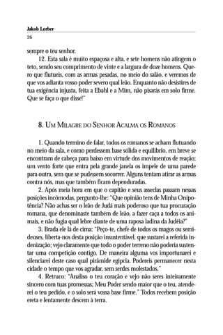 Jakob Lorber
26

sempre o teu senhor.
     12. Esta sala é muito espaçosa e alta, e sete homens não atingem o
teto, sendo seu comprimento de vinte e a largura de doze homens. Que-
ro que flutueis, com as armas pesadas, no meio do salão, e veremos de
que vos adianta vosso poder severo qual leão. Enquanto não desistires de
tua exigência injusta, feita a Ebahl e a Mim, não pisarás em solo firme.
Que se faça o que disse!”



     8. UM MILAGRE DO SENHOR ACALMA OS ROMANOS

     1. Quando termino de falar, todos os romanos se acham flutuando
no meio da sala, e como perdessem base sólida e equilíbrio, em breve se
encontram de cabeça para baixo em virtude dos movimentos de reação;
um vento forte que entra pela grande janela os impele de uma parede
para outra, sem que se pudessem socorrer. Alguns tentam atirar as armas
contra nós, mas que também ficam dependuradas.
     2. Após meia hora em que o capitão e seus asseclas passam nessas
posições incômodas, pergunto-lhe: “Que opinião tens de Minha Onipo-
tência? Não achas ser o leão de Judá mais poderoso que tua procuração
romana, que denominaste também de leão, a fazer caça a todos os ani-
mais, e não fugia qual lebre diante de uma raposa ladina da Judéia?”
     3. Brada ele lá de cima: “Peço-te, chefe de todos os magos ou semi-
deuses, liberta-nos desta posição insustentável, que sustarei a referida in-
denização; vejo claramente que todo o poder terreno não poderia susten-
tar uma competição contigo. De maneira alguma vos importunarei e
silenciarei deste caso qual pirâmide egípcia. Podereis permanecer nesta
cidade o tempo que vos agradar, sem serdes molestados.”
     4. Retruco: “Analiso o teu coração e vejo não seres inteiramente
sincero com tuas promessas; Meu Poder sendo maior que o teu, atende-
rei o teu pedido, e o solo será vossa base firme.” Todos recebem posição
ereta e lentamente descem à terra.
 