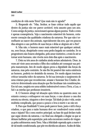Jakob Lorber
260

condições de vida nesta Terra? Que mais não te agrada?”
      5. Responde ele: “Mas, Senhor, se fosse criticar tudo aquilo que
dentro da justiça não me parece aceitável, teria assunto para um ano.
Como amigo da justiça, mencionarei apenas alguns pontos. Todo o resto
é apenas conseqüência. Veja o nascimento miserável do homem, certa-
mente coroação das qualidades criadoras da natureza. Por que não é se-
melhante ao nascer dos animais, especialmente das aves, que em poucos
dias atingem o uso perfeito de suas forças e delas se alegram até o fim?
      6. Mas não, o homem nasce mais miserável que qualquer animal,
nu, sem forças, desajeitado como uma pedra largada no caminho. Se os
progenitores não fossem obrigados, pelo amor instintivo, a tratá-lo até se
tornar semi-humano, não viveria nem dois dias após o nascimento.
      7. Dois ou três anos de cuidados ainda seriam admissíveis. Doze, às
vezes até vinte anos necessita o filho dos cuidados até conseguir sua pró-
pria manutenção. Isto de modo algum prova a dignidade das forças da
natureza, mas pelo contrário. Se não lhe foi possível dar outra existência
ao homem, poderia ter desistido da mesma. De modo algum tenciono
criticar tamanha tolice da natureza. Se foi sua intenção o surgimento de
uma criatura para que reconhecesse, amasse e honrasse Seu Criador, de-
veria ter determinado uma situação que lhe facultasse tais considerações.
Em tal caso, surgiria em uma solidez indestrutível como a Terra, a Lua, o
Sol e as estrelas que perduram imutáveis.
      8. O homem atinge tal situação após trinta ou quarenta anos; no
entanto começa a enfraquecer em suas forças, e caso alcance a casa dos
setenta ou oitenta, ninguém o deve invejar. Tal idade já não é vida, senão
moléstia complicada, que pouco a pouco o leva à morte e ao não-ser.
      9. Para que finalidade? Como pode parecer bom, justo e útil à força
criadora, o que para a razão humana deve ser condenável como sendo
mau e injusto? Eis o meu motivo principal, na base do qual declaro tudo
que segue dentro da natureza, e no final sou obrigado a elogiar os que se
deixam ludibriar pela superstição; pois nela encontram motivo de vingan-
ça pelos sofrimentos nesta Terra. Mas a felicidade esperada após a morte é
de tal modo condicionada, que põe em dúvida seu alcance. Acabo de falar,
 