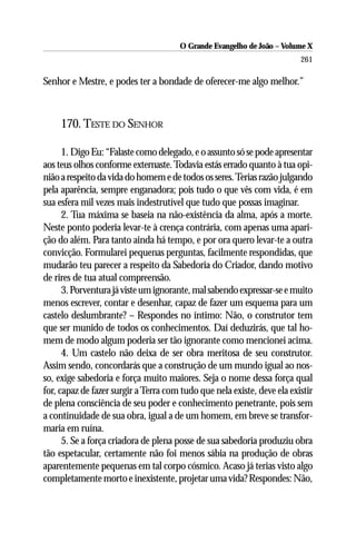 O Grande Evangelho de João – Volume X
                                                                         261

Senhor e Mestre, e podes ter a bondade de oferecer-me algo melhor.”



     170. TESTE DO SENHOR

      1. Digo Eu: “Falaste como delegado, e o assunto só se pode apresentar
aos teus olhos conforme externaste. Todavia estás errado quanto à tua opi-
nião a respeito da vida do homem e de todos os seres. Terias razão julgando
pela aparência, sempre enganadora; pois tudo o que vês com vida, é em
sua esfera mil vezes mais indestrutível que tudo que possas imaginar.
      2. Tua máxima se baseia na não-existência da alma, após a morte.
Neste ponto poderia levar-te à crença contrária, com apenas uma apari-
ção do além. Para tanto ainda há tempo, e por ora quero levar-te a outra
convicção. Formularei pequenas perguntas, facilmente respondidas, que
mudarão teu parecer a respeito da Sabedoria do Criador, dando motivo
de rires de tua atual compreensão.
      3. Porventura já viste um ignorante, mal sabendo expressar-se e muito
menos escrever, contar e desenhar, capaz de fazer um esquema para um
castelo deslumbrante? – Respondes no íntimo: Não, o construtor tem
que ser munido de todos os conhecimentos. Daí deduzirás, que tal ho-
mem de modo algum poderia ser tão ignorante como mencionei acima.
      4. Um castelo não deixa de ser obra meritosa de seu construtor.
Assim sendo, concordarás que a construção de um mundo igual ao nos-
so, exige sabedoria e força muito maiores. Seja o nome dessa força qual
for, capaz de fazer surgir a Terra com tudo que nela existe, deve ela existir
de plena consciência de seu poder e conhecimento penetrante, pois sem
a continuidade de sua obra, igual a de um homem, em breve se transfor-
maria em ruína.
      5. Se a força criadora de plena posse de sua sabedoria produziu obra
tão espetacular, certamente não foi menos sábia na produção de obras
aparentemente pequenas em tal corpo cósmico. Acaso já terias visto algo
completamente morto e inexistente, projetar uma vida? Respondes: Não,
 