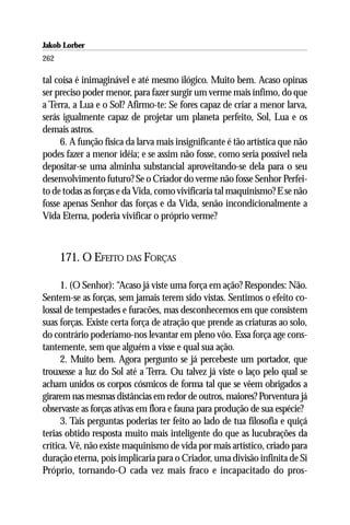 Jakob Lorber
262

tal coisa é inimaginável e até mesmo ilógico. Muito bem. Acaso opinas
ser preciso poder menor, para fazer surgir um verme mais ínfimo, do que
a Terra, a Lua e o Sol? Afirmo-te: Se fores capaz de criar a menor larva,
serás igualmente capaz de projetar um planeta perfeito, Sol, Lua e os
demais astros.
     6. A função física da larva mais insignificante é tão artística que não
podes fazer a menor idéia; e se assim não fosse, como seria possível nela
depositar-se uma alminha substancial aproveitando-se dela para o seu
desenvolvimento futuro? Se o Criador do verme não fosse Senhor Perfei-
to de todas as forças e da Vida, como vivificaria tal maquinismo? E se não
fosse apenas Senhor das forças e da Vida, senão incondicionalmente a
Vida Eterna, poderia vivificar o próprio verme?



      171. O EFEITO DAS FORÇAS

      1. (O Senhor): “Acaso já viste uma força em ação? Respondes: Não.
Sentem-se as forças, sem jamais terem sido vistas. Sentimos o efeito co-
lossal de tempestades e furacões, mas desconhecemos em que consistem
suas forças. Existe certa força de atração que prende as criaturas ao solo,
do contrário poderíamo-nos levantar em pleno vôo. Essa força age cons-
tantemente, sem que alguém a visse e qual sua ação.
      2. Muito bem. Agora pergunto se já percebeste um portador, que
trouxesse a luz do Sol até a Terra. Ou talvez já viste o laço pelo qual se
acham unidos os corpos cósmicos de forma tal que se vêem obrigados a
girarem nas mesmas distâncias em redor de outros, maiores? Porventura já
observaste as forças ativas em flora e fauna para produção de sua espécie?
      3. Tais perguntas poderias ter feito ao lado de tua filosofia e quiçá
terias obtido resposta muito mais inteligente do que as lucubrações da
crítica. Vê, não existe maquinismo de vida por mais artístico, criado para
duração eterna, pois implicaria para o Criador, uma divisão infinita de Si
Próprio, tornando-O cada vez mais fraco e incapacitado do pros-
 