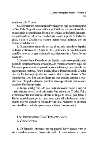 O Grande Evangelho de João – Volume X
                                                                      263

seguimento da Criação.
     4. Se Ele cria um maquinismo de vida apenas para que uma fagulha
de Sua Vida Original se consolide e se fortifique em uma liberdade e
emancipação de semelhança divina, e em seguida se desfaz do maquinis-
mo unificando-se pelo amor e a sabedoria, – nada se perde da Vida Ori-
ginal, e sim, o Criador e a criatura lucram coisas infinitas, por ora
incompreendidas por ti.
     5. Quando fores renascido em tua alma, pelo verdadeiro Espírito
de Deus, sentirás como o Amor de Deus, pelo amor de Seus filhos para
com Ele, se torna sempre mais poderoso, e igualmente o Amor Divino
nos filhos.
     6. Deus foi desde Eternidades um Espírito puríssimo e perfeito, não
podendo desejar outra coisa senão que Suas criaturas se tornem o que Ele
Mesmo é, pelos caminhos prescritos, com a diferença que antes de seu
aparecimento material, foram apenas Idéias e Pensamentos do Criador
que por Ele foram projetados no decorrer dos tempos, através de Sua
Onipotência. Deu-lhes um invólucro no qual podiam analisar e reco-
nhecer-se, obrigados a fazerem germinar a força penetrante para a eman-
cipação e liberdade próprias.
     7. Amigo, se tal germe – do qual nada sabes como homem material
– não existisse dentro de ti, não terias feito críticas ao Criador. Foi o
sentimento vital, indestrutível, dentro de ti que te incitou para tanto, e
Eu vim especialmente por tua causa a essa zona, a fim de demonstrar-te o
quanto te achas afastado da coluna de vida e luz. Acabamos de satisfazer
nossa tendência oratória e passaremos a alguns fatos concretos.



    172. INTERCÂMBIO COM DESENCARNADOS.
    A VISÃO INTERNA

     1. (O Senhor): “Afirmaste não ser possível haver ligação entre os
vivos e os desencarnados. Enganas-te muito. A criaturas iguais a ti, real-
 