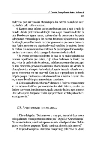 O Grande Evangelho de João – Volume X
                                                                        265

onde veio; pois sua visão era ofuscada pela luz externa e a audição inter-
na, abafada pelo ruído mundano.
      6. Existem almas infantis que se amedrontam com a luz e o ruído do
mundo, dando preferência à distração com o que encontram dentro de
casa. Percebendo algum rumor, podem olhar de dentro para fora pelas
vidraças não embaçadas pela luz externa, facilmente descobrindo a causa
da alteração, o que lhes faculta perceber igualmente o que ocorre dentro da
casa. Assim, encontra-se a capacidade visual e auditiva do espírito, dentro
da criatura e nunca nos sentidos materiais. Se quiseres palestrar com algu-
ma alma e até mesmo vê-la, consegui-lo-ás somente dentro de ti.
      7. Se tivesses permanecido dentro de casa, de há muito terias feito as
mesmas experiências que outros, cujo relato declaravas de ilusão; por
isto, vivias de preferência fora de casa, nela lançando um olhar passagei-
ro, mui raramente, provocando crescente aborrecimento, em virtude da
ofuscação de tua alma pela luz intelectual, que te impedia vislumbrares o
que se encontrava em tua casa vital. Com isto te prejudicaste de modo
próprio porque consideravas, e ainda consideras, a morte e o eterno não-
ser, o maior benefício para uma criatura consciente.
      8. Como verdadeiro Senhor da Vida tenho o Poder de te reconduzir
ao teu íntimo e fortificar por momentos tua visão interna, e assim po-
derás te convencer, imediatamente, qual a situação da alma após a morte.
Dize-Me a quem desejas ver e falar, que perceberás ser tal qual conheci-
as antigamente.”



     173. APARECIMENTO DE UMA ALMA

     1. Diz o delegado: “Deixa-me ver o meu pai, morto há doze anos e
pelo qual muito chorei por ter sido ótimo pai.” Digo Eu: “Que assim seja!”
No mesmo instante, a entidade aparece na sala, visível para todos. O dele-
gado a reconhece e pergunta: “Então continuas vivendo após a morte?”
     2. Responde o espírito: “Acreditas, porque surgi pelo Poder de Quem
 