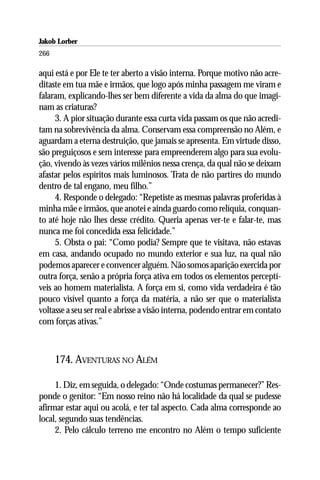 Jakob Lorber
266

aqui está e por Ele te ter aberto a visão interna. Porque motivo não acre-
ditaste em tua mãe e irmãos, que logo após minha passagem me viram e
falaram, explicando-lhes ser bem diferente a vida da alma do que imagi-
nam as criaturas?
     3. A pior situação durante essa curta vida passam os que não acredi-
tam na sobrevivência da alma. Conservam essa compreensão no Além, e
aguardam a eterna destruição, que jamais se apresenta. Em virtude disso,
são preguiçosos e sem interesse para empreenderem algo para sua evolu-
ção, vivendo às vezes vários milênios nessa crença, da qual não se deixam
afastar pelos espíritos mais luminosos. Trata de não partires do mundo
dentro de tal engano, meu filho.”
     4. Responde o delegado: “Repetiste as mesmas palavras proferidas à
minha mãe e irmãos, que anotei e ainda guardo como relíquia, conquan-
to até hoje não lhes desse crédito. Queria apenas ver-te e falar-te, mas
nunca me foi concedida essa felicidade.”
     5. Obsta o pai: “Como podia? Sempre que te visitava, não estavas
em casa, andando ocupado no mundo exterior e sua luz, na qual não
podemos aparecer e convencer alguém. Não somos aparição exercida por
outra força, senão a própria força ativa em todos os elementos perceptí-
veis ao homem materialista. A força em si, como vida verdadeira é tão
pouco visível quanto a força da matéria, a não ser que o materialista
voltasse a seu ser real e abrisse a visão interna, podendo entrar em contato
com forças ativas.”



      174. AVENTURAS NO ALÉM

     1. Diz, em seguida, o delegado: “Onde costumas permanecer?” Res-
ponde o genitor: “Em nosso reino não há localidade da qual se pudesse
afirmar estar aqui ou acolá, e ter tal aspecto. Cada alma corresponde ao
local, segundo suas tendências.
     2. Pelo cálculo terreno me encontro no Além o tempo suficiente
 