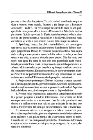O Grande Evangelho de João – Volume X
                                                                       267

para ver e saber algo importante. Todavia nada vi semelhante ao que se
dizia a respeito, neste mundo. Procurei o rio Estige com o barqueiro
Aqueronte, – nada vi. Por certo tempo me enchi de pavor de ver qual-
quer fúria, ou os juízes Minos, Aekus e Rhadamantus. Não havia motivo
para tanto. Quis ir à procura do Elysio, caminhando por todas as dire-
ções de um grande deserto, e não descobri o dito Elysio. Em suma, nada
encontrei e vi, senão a mim mesmo e o solo fofo em que me achava.
      3. Após longo tempo, descobri, a certa distância, um personagem
que parecia estar na mesma situação que eu. Rapidamente dele me acer-
quei, perguntando: Pareces te encontrar no mesmo estado. Sob os pés
nada mais que uma planície quase infinita, acima da cabeça, neblina
escura e na areia, as marcas deixadas pelos passos. Não há vento que
sopre, nem água. Há cerca de dois anos aqui perambulo, nada encon-
trando para saciar fome e sede. Sei que morri e que minha pobre alma se
acha só. Muito me esforcei por descobrir aquilo que acreditava no mun-
do, mas não tive sucesso. Em todo esse tempo, és o primeiro que me apare-
ce. Porventura me podes informar como devo agir para alcançar um local,
mais ou menos estável? Estou cansado de pesquisar neste deserto.
      4. Respondeu o personagem: Existem inúmeras criaturas neste rei-
no, à mesma procura que tu, por vários séculos. Querendo algo descobrir,
não deves agir como na Terra, na qual se procura tudo fora de si. Aqui não
há localidade ou zona, ainda que procurasses no Espaço Infinito.
      5. Precisas voltar teus sentidos, aspirações e vontade para dentro de
ti, e pensar, pesquisar e modelar internamente, que acharás um local
correspondente ao teu eu e ao teu amor. Faze de conta que não vês esse
deserto e a neblina escura, mas volta-te para a fantasia de tua alma que
tudo se transformará. Fiz com que me encontrasses, para te revelar isso.
      6. Com essas palavras, o personagem me deixou, e comecei a pon-
derar sobre o que havia dito, procurando projetar na minha fantasia uma
zona qualquer, e, em pouco tempo, ela se apresentou diante de mim.
Consistia em um vale, transpassado por riacho. De ambos os lados havia
campos, arbustos e árvores, e mais para longe, um grupo de cabanas, das
quais me aproximei.
 