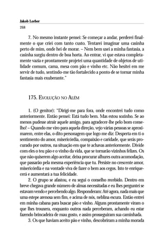 Jakob Lorber
268

     7. No mesmo instante pensei: Se começar a andar, perderei final-
mente o que criei com tanto custo. Tentarei imaginar uma casinha
perto de mim, onde hei de morar. – Nem bem usei a minha fantasia, a
casinha surgiu dentro de boa horta. Ao entrar, vi que estava completa-
mente vazia e prontamente projetei uma quantidade de objetos de uti-
lidade comum, cama, mesa com pão e vinho etc. Não hesitei em me
servir de tudo, sentindo-me tão fortalecido a ponto de se tornar minha
fantasia mais exuberante.”



      175. EVOLUÇÃO NO ALÉM

     1. (O genitor): “Dirigi-me para fora, onde encontrei tudo como
anteriormente. Então pensei: Está tudo bem. Mas estou sozinho. Se ao
menos pudesse atrair aquele amigo, para agradecer-lhe pelo bom conse-
lho! – Quando me viro para aquela direção, vejo várias pessoas se aproxi-
marem, entre elas, o dito personagem que logo me diz: Desperta em ti o
sentimento do amor, misericórdia, compaixão e caridade, que serás pro-
curado por outros, na situação em que te achavas anteriormente. Divide
com eles o teu pão e o vinho da vida, que se tornarão vizinhos felizes. Os
que não quiserem algo aceitar, deixa procurar alhures outra acomodação,
que passarão pela mesma experiência que tu. Persiste no crescente amor,
misericórdia e na vontade viva de fazer o bem aos cegos. Isto te enrique-
cerá e aumentará a tua felicidade.
     2. O grupo se afastou, e eu segui o conselho recebido. Dentro em
breve chegava grande número de almas necessitadas e eu lhes perguntei se
estavam vendo e percebendo algo. Responderam: Até agora, nada mais que
uma estepe arenosa sem fim, e acima de nós, neblina escura. Então entrei
em minha cabana para buscar pão e vinho. Alguns prontamente viram o
que lhes trouxera, enquanto outros nada perceberam, achando eu estar
fazendo brincadeira de mau gosto, e assim prosseguiram sua caminhada.
     3. Os que haviam aceito pão e vinho, descobriram a minha morada
 