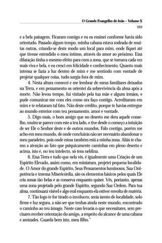 O Grande Evangelho de João – Volume X
                                                                         269

e a bela paisagem. Ficaram comigo e eu os ensinei conforme havia sido
orientado. Passado algum tempo, minha cabana estava rodeada de mui-
tas outras, criando-se deste modo um local para mim, onde fiquei até
que tivesse estendido o meu íntimo, através do amor ao próximo. Essa
dilatação tinha o mesmo efeito para com a zona, que se tornava cada vez
mais viva e bela, e eu cresci em felicidade e conhecimento. Quanto mais
intensa se fazia a luz dentro de mim e me sentindo com vontade de
projetar qualquer coisa, tudo surgia fora de mim.
      4. Nesta altura comecei e me lembrar de meus familiares deixados
na Terra, e em pensamento os orientei da sobrevivência da alma após a
morte. Não levou tempo, fui visitado pela tua mãe e alguns irmãos, e
pude comunicar-me com eles como ora faço contigo. Acreditaram em
mim e te relataram tal fato. Não deste crédito, porque te havias entregue
ao mundo exterior com teu pensamento, amor e vontade.
      5. Digo mais, o bom amigo que no deserto me dera aquele conse-
lho, muito se parece com este a teu lado, e tive desde o começo a intuição
de ser Ele o Senhor deste e de outros mundos. Falo contigo, porém me
acho em meu mundo, de onde concluirás não ser necessário abandonar o
meu paradeiro, pois onde estou também está a minha zona. Aliás te cha-
mo a atenção ao fato que psiquicamente caminhas em pleno deserto e
acima, isto é, no teu intelecto, só tens neblina.
      6. Essa Terra e tudo que nela vês, é igualmente uma Criação de um
Espírito Elevado, assim como, em miniatura, projetei pequena localida-
de. O Amor do grande Espírito, Seus Pensamentos luminosos, Sua Oni-
potência e imensa Misericórdia, são os elementos básicos pelos quais Ele
cria zonas tão belas e as conserva enquanto quiser. Vês, portanto, apenas
uma zona projetada pelo grande Espírito, segundo Sua Ordem. Para tua
alma, continuará visível e algo real enquanto ela estiver envolta de matéria.
      7. Tão logo te for tirado o invólucro, serás isento de localidade, solo
firme e luz segura, a não ser que tenhas ainda neste mundo, encontrado
o caminho ao teu âmago. Neste caso levarás o que necessitares, sem pre-
cisares receber orientação do amigo, a respeito do alcance de uma cabana
e amizades. Guarda bem isto, meu filho.”
 