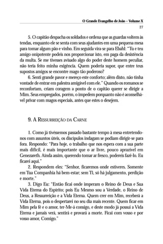 O Grande Evangelho de João – Volume X
                                                                      27

     5. O capitão despacha os soldados e ordena que as guardas voltem às
tendas, enquanto ele se senta com seus ajudantes em uma pequena mesa
para tomar algum pão e vinho. Em seguida vira-se para Ebahl: “Tu e teu
amigo onipotente podeis nos proporcionar isto, em paga da desistência
da multa. Se me tivesses avisado algo do poder deste homem peculiar,
não teria feito minha exigência. Quem poderia supor, que entre teus
supostos amigos se encontre mago tão poderoso?
     6. Senti grande pavor e mereço este conforto; além disto, não tinha
vontade de entrar em palestra amigável com ele.” Quando os romanos se
reconfortam, criam coragem a ponto de o capitão querer se dirigir a
Mim. Seus empregados, porém, o impedem porquanto não é aconselhá-
vel privar com magos especiais, antes que estes o desejem.



    9. A RESSURREIÇÃO DA CARNE

     1. Como já tivéssemos passado bastante tempo à mesa entretendo-
nos com assuntos úteis, os discípulos indagam se podiam dirigir-se para
fora. Respondo: “Para hoje, o trabalho que nos espera com a sua parte
mais difícil, é mais importante que o ar livre, pouco aprazível em
Genezareth. Ainda assim, querendo tomar ar fresco, podereis fazê-lo. Eu
ficarei aqui.”
     2. Respondem eles: “Senhor, ficaremos onde estiveres. Somente
em Tua Companhia há bem-estar; sem Ti, só há julgamento, perdição
e morte.”
     3. Digo Eu: “Então ficai onde imperam o Reino de Deus e Sua
Vida Eterna do Espírito; pois Eu Mesmo sou a Verdade, o Reino de
Deus, a Ressurreição e a Vida Eterna. Quem crer em Mim, receberá a
Vida Eterna, pois o despertarei no seu dia mais recente. Quem ficar em
Mim pela fé e o amor, ter-Me-á consigo, e deste modo já possui a Vida
Eterna e jamais verá, sentirá e provará a morte. Ficai com vosso e por
vosso amor, Comigo.”
 