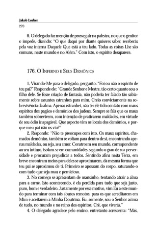Jakob Lorber
270

     8. O delegado faz menção de prosseguir na palestra, no que o genitor
o impede, dizendo: “O que daqui por diante quiseres saber, receberás
pela voz interna Daquele Que está a teu lado. Todas as coisas Lhe são
comuns, neste mundo e no Além.” Com isto, o espírito desaparece.



      176. O INFERNO E SEUS DEMÔNIOS

     1. Virando-Me para o delegado, pergunto: “Foi ou não o espírito de
teu pai?” Responde ele: “Grande Senhor e Mestre, tão certo quanto sou o
filho dele. Se fosse criação de fantasia, não poderia ter falado tão sabia-
mente sobre assuntos estranhos para mim. Creio convictamente na so-
brevivência da alma. Apenas estranhei, não ter ele tido contato com maus
espíritos dos pagãos e demônios dos judeus. Sempre se fala que os maus
também sobrevivem, com intenção de praticarem maldades, em virtude
de seu ódio inapagável. Que aspecto têm os locais dos demônios, e por-
que meu pai não os viu?”
     2. Respondo: “Não te preocupes com isto. Os maus espíritos, cha-
mados demônios, também se voltam para dentro de si, encontrando ape-
nas maldades, ou seja, seu amor. Constroem seu mundo, correspondente
ao seu íntimo, isolam-se em comunidades, segundo o grau de sua perver-
sidade e procuram prejudicar a todos. Sentindo afins nesta Terra, em
breve encontram meios para deles se aproximarem, da mesma forma que
teu pai se aproximou de ti. Primeiro se apossam do corpo, saturando-o
com tudo que seja mau e pernicioso.
     3. No começo se apresentam de mansinho, tentando atrair a alma
para a carne. Isto acontecendo, é ela perdida para tudo que seja justo,
puro, bom e verdadeiro. Justamente por esse motivo, vim Eu a este mun-
do para terminar com tais abusos remotos, para os que acreditarem em
Mim e aceitarem a Minha Doutrina. Eu, somente, sou o Senhor acima
de tudo, no mundo e no reino dos espíritos. Crê, que viverás.”
     4. O delegado agradece pelo ensino, entretanto acrescenta: “Mas,
 