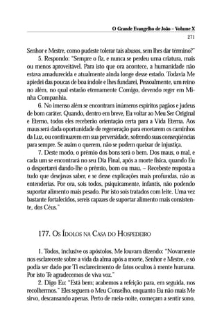 O Grande Evangelho de João – Volume X
                                                                      271

Senhor e Mestre, como pudeste tolerar tais abusos, sem lhes dar término?”
     5. Respondo: “Sempre o fiz, e nunca se perdeu uma criatura, mais
ou menos aproveitável. Para isto que ora acontece, a humanidade não
estava amadurecida e atualmente ainda longe desse estado. Todavia Me
apiedei das poucas de boa índole e lhes fundarei, Pessoalmente, um reino
no além, no qual estarão eternamente Comigo, devendo reger em Mi-
nha Companhia.
     6. No imenso além se encontram inúmeros espíritos pagãos e judeus
de bom caráter. Quando, dentro em breve, Eu voltar ao Meu Ser Original
e Eterno, todos eles receberão orientação certa para a Vida Eterna. Aos
maus será dada oportunidade de regeneração para encetarem os caminhos
da Luz, ou continuarem em sua perversidade, sofrendo suas conseqüências
para sempre. Se assim o querem, não se podem queixar de injustiça.
     7. Deste modo, o prêmio dos bons será o bem. Dos maus, o mal, e
cada um se encontrará no seu Dia Final, após a morte física, quando Eu
o despertarei dando-lhe o prêmio, bom ou mau. – Recebeste resposta a
tudo que desejavas saber, e se desse explicações mais profundas, não as
entenderias. Por ora, sois todos, psiquicamente, infantis, não podendo
suportar alimento mais pesado. Por isto sois tratados com leite. Uma vez
bastante fortalecidos, sereis capazes de suportar alimento mais consisten-
te, dos Céus.”



    177. OS ÍDOLOS NA CASA DO HOSPEDEIRO

     1. Todos, inclusive os apóstolos, Me louvam dizendo: “Novamente
nos esclareceste sobre a vida da alma após a morte, Senhor e Mestre, e só
podia ser dado por Ti esclarecimento de fatos ocultos à mente humana.
Por isto Te agradecemos de viva voz.”
     2. Digo Eu: “Está bem; acabemos a refeição para, em seguida, nos
recolhermos.” Eles seguem o Meu Conselho, enquanto Eu não mais Me
sirvo, descansando apenas. Perto de meia-noite, começam a sentir sono,
 