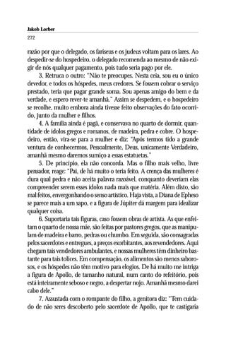 Jakob Lorber
272

razão por que o delegado, os fariseus e os judeus voltam para os lares. Ao
despedir-se do hospedeiro, o delegado recomenda ao mesmo de não exi-
gir de nós qualquer pagamento, pois tudo seria pago por ele.
      3. Retruca o outro: “Não te preocupes. Nesta ceia, sou eu o único
devedor, e todos os hóspedes, meus credores. Se fossem cobrar o serviço
prestado, teria que pagar grande soma. Sou apenas amigo do bem e da
verdade, e espero rever-te amanhã.” Assim se despedem, e o hospedeiro
se recolhe, muito embora ainda tivesse feito observações do fato ocorri-
do, junto da mulher e filhos.
      4. A família ainda é pagã, e conservava no quarto de dormir, quan-
tidade de ídolos gregos e romanos, de madeira, pedra e cobre. O hospe-
deiro, então, vira-se para a mulher e diz: “Após termos tido a grande
ventura de conhecermos, Pessoalmente, Deus, unicamente Verdadeiro,
amanhã mesmo daremos sumiço a essas estatuetas.”
      5. De princípio, ela não concorda. Mas o filho mais velho, livre
pensador, reage: “Pai, de há muito o teria feito. A crença das mulheres é
dura qual pedra e não aceita palavra razoável, conquanto deveriam elas
compreender serem esses ídolos nada mais que matéria. Além disto, são
mal feitos, envergonhando o senso artístico. Haja vista, a Diana de Epheso
se parece mais a um sapo, e a figura de Júpiter dá margem para idealizar
qualquer coisa.
      6. Suportaria tais figuras, caso fossem obras de artista. As que enfei-
tam o quarto de nossa mãe, são feitas por pastores gregos, que as manipu-
lam de madeira e barro, pedras ou chumbo. Em seguida, são consagradas
pelos sacerdotes e entregues, a preços exorbitantes, aos revendedores. Aqui
chegam tais vendedores ambulantes, e nossas mulheres têm dinheiro bas-
tante para tais tolices. Em compensação, os alimentos são menos saboro-
sos, e os hóspedes não têm motivo para elogios. De há muito me intriga
a figura de Apollo, de tamanho natural, num canto do refeitório, pois
está inteiramente seboso e negro, a despertar nojo. Amanhã mesmo darei
cabo dele.”
      7. Assustada com o rompante do filho, a genitora diz: “Tem cuida-
do de não seres descoberto pelo sacerdote de Apollo, que te castigaria
 