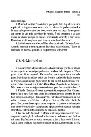 O Grande Evangelho de João – Volume X
                                                                         273

como sacrílego.”
      8. Responde o filho: “Nada temo por parte dele. Aquele Que nos
supriu tão milagrosamente com vinho e peixes e impediu a ação dos
fariseus pelo aparecimento dos leões, certamente será capaz de me prote-
ger diante de um tolo sacerdote de Apollo. É tão ignorante e só sabe
relatar as fábulas antigas de deuses, procurando somente o bem estar.
Deveria eu sentir vergonha, caso temesse semelhante homem.”
      9. Satisfeito com a reação do filho, o hospedeiro diz: “Não te alteres.
Amanhã veremos as conseqüências desse fato extraordinário.” Todos se
calam até de manhã, quando ele é o primeiro a se levantar.



     178. NO MONTE NEBO

     1. Ao encontrar-Me no refeitório, o hospedeiro pergunta com todo
amor e respeito se desejo água perfumada para lavar-Me. Respondo: “Pou-
pa-te tal sacrifício, querendo Eu lavar-Me, tenho água fresca em toda
parte. Não longe da cidade existe um Monte, conhecido desde a época
de Moysés, o qual desejo galgar antes do pôr-do-sol. Em hebraico, cha-
ma-se Nebo; vós o denominais “Mons Mosis” (Montanha de Moysés).
Não deves preparar o desjejum cedo demais, pois demorarei três horas.”
     2. Diz ele: “Senhor e Mestre, tudo será feito segundo Tuas Ordens.
Permite eu e meu filho mais velho Te acompanharmos. Dentro de uma
hora estaremos no topo.” Eu o concedo, e ele dá ordens na cozinha. Ao
voltar, encontra os apóstolos, o delegado, Dismas e Barnabás diante da
porta. Eles pedem licença para tomarem parte no passeio, e assim segui-
mos para o Monte Nebo, cujo planalto é plantado com roseiras e árvores
aromáticas, e além disto, dispunha de bancos de basalto.
     3. Por este lado da cidade, o Monte se eleva apenas umas cem varas,
enquanto em direção do Vale do Jordão tem um declínio de mais de duas
mil varas. Desfrutamos de vasto panorama sobre o deserto do Eufrates.
Ao Sul vêem-se alguns montes conhecidos na Bíblia, como sejam, o Hor,
 