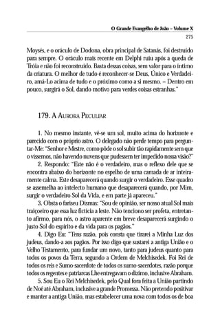 O Grande Evangelho de João – Volume X
                                                                         275

Moysés, e o oráculo de Dodona, obra principal de Satanás, foi destruído
para sempre. O oráculo mais recente em Delphi ruiu após a queda de
Tróia e não foi reconstruído. Basta dessas coisas, sem valor para o íntimo
da criatura. O melhor de tudo é reconhecer-se Deus, Único e Verdadei-
ro, amá-Lo acima de tudo e o próximo como a si mesmo. – Dentro em
pouco, surgirá o Sol, dando motivo para verdes coisas estranhas.”



     179. A AURORA PECULIAR

      1. No mesmo instante, vê-se um sol, muito acima do horizonte e
parecido com o próprio astro. O delegado não perde tempo para pergun-
tar-Me: “Senhor e Mestre, como pôde o sol subir tão rapidamente sem que
o víssemos, não havendo nuvens que pudessem ter impedido nossa visão?”
      2. Respondo: “Este não é o verdadeiro, mas o reflexo dele que se
encontra abaixo do horizonte no espelho de uma camada de ar inteira-
mente calma. Este desaparecerá quando surgir o verdadeiro. Esse quadro
se assemelha ao intelecto humano que desaparecerá quando, por Mim,
surgir o verdadeiro Sol da Vida, e em parte já apareceu.”
      3. Obsta o fariseu Dismas: “Sou de opinião, ser nosso atual Sol mais
traiçoeiro que essa luz fictícia a leste. Não tenciono ser profeta, entretan-
to afirmo, para nós, o astro aparente em breve desaparecerá surgindo o
justo Sol do espírito e da vida para os pagãos.”
      4. Digo Eu: “Tens razão, pois consta que tirarei a Minha Luz dos
judeus, dando-a aos pagãos. Por isso digo que sustarei a antiga União e o
Velho Testamento, para fundar um novo, tanto para judeus quanto para
todos os povos da Terra, segundo a Ordem de Melchisedek. Foi Rei de
todos os reis e Sumo-sacerdote de todos os sumo-sacerdotes, razão porque
todos os regentes e patriarcas Lhe entregavam o dízimo, inclusive Abraham.
      5. Sou Eu o Rei Melchisedek, pelo Qual fora feita a União partindo
de Noé até Abraham, inclusive a grande Promessa. Não pretendo positivar
e manter a antiga União, mas estabelecer uma nova com todos os de boa
 