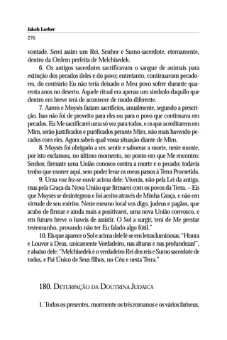 Jakob Lorber
276

vontade. Serei assim um Rei, Senhor e Sumo-sacerdote, eternamente,
dentro da Ordem perfeita de Melchisedek.
     6. Os antigos sacerdotes sacrificavam o sangue de animais para
extinção dos pecados deles e do povo; entretanto, continuavam pecado-
res, do contrário Eu não teria deixado o Meu povo sofrer durante qua-
renta anos no deserto. Aquele ritual era apenas um símbolo daquilo que
dentro em breve terá de acontecer de modo diferente.
     7. Aaron e Moysés faziam sacrifícios, anualmente, segundo a prescri-
ção. Isso não foi de proveito para eles ou para o povo que continuava em
pecados. Eu Me sacrificarei uma só vez para todos, e os que acreditarem em
Mim, serão justificados e purificados perante Mim, não mais havendo pe-
cados com eles. Agora sabeis qual vossa situação diante de Mim.
     8. Moysés foi obrigado a ver, sentir e saborear a morte, neste monte,
por isto exclamou, no último momento, no ponto em que Me encontro:
Senhor, firmaste uma União conosco contra a morte e o pecado; todavia
tenho que morrer aqui, sem poder levar os meus passos à Terra Prometida.
     9. Uma voz fez-se ouvir acima dele: Viverás, não pela Lei da antiga,
mas pela Graça da Nova União que firmarei com os povos da Terra. – Eis
que Moysés se desintegrou e foi aceito através de Minha Graça, e não em
virtude de seu mérito. Neste mesmo local vos digo, judeus e pagãos, que
acabo de firmar e ainda mais a positivarei, uma nova União convosco, e
em futuro breve o haveis de assistir. O Sol a surgir, terá de Me prestar
testemunho, provando não ter Eu falado algo fútil.”
     10. Eis que aparece o Sol e acima dele lê-se em letras luminosas: “Honra
e Louvor a Deus, unicamente Verdadeiro, nas alturas e nas profundezas!”,
e abaixo dele: “Melchisedek é o verdadeiro Rei dos reis e Sumo sacerdote de
todos, e Pai Único de Seus filhos, no Céu e nesta Terra.”



      180. DETURPAÇÃO DA DOUTRINA JUDAICA

      1. Todos os presentes, mormente os três romanos e os vários fariseus,
 