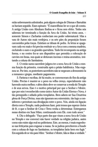 O Grande Evangelho de João – Volume X
                                                                        277

estão sobremaneira admirados, pois alguns colegas de Dismas e Barnabás
os haviam seguido. Esses opinam: “É maravilhoso ler-se o que ali consta.
A antiga União com Abraham findou-se e ficou sem efeito. Todos nós
sabemos ter terminado a função da Arca da União, há trinta anos, –
somente Simon e Zacharias conheciam seu poder sobrenatural. Mas a
vara de Aaron não mais verdejava, e os sete pães da preposição foram
carcomidos pelas traças. Existiam as tábuas de pedra. As letras se apaga-
vam cada vez mais e foi preciso restituir-se a Arca com a mesma madeira,
excluindo o ouro e os grandes querubins. Tudo foi recomposto na antiga
forma, e no centro fez-se um dispositivo que permitia a colocação de
carvões em brasa, nos quais se deitavam incenso e resina aromática, imi-
tando a coluna do Santíssimo.
     2. O então sumo-sacerdote julgava ter a nova Arca de União a mes-
ma função da primeira, construída após a prisão babilônica. Mas enga-
nou-se. Por isto, os posteriores sacerdotes não se negavam a demonstrá-la
a romanos e gregos, mediante pagamento.
     3. Fariseus e escribas, de há muito, se convenceram do fim da antiga
União. Preciso é manter-se o povo na velha crença, especialmente não
havendo outra melhor, e além disto deve-se conservar a renda do Templo
e de seus servos. Esse é o motivo principal por que o Senhor e Mestre,
que por nós é reconhecido como único Autor da União Eterna e Nova, é
tão perseguido e odiado pelos templários. Bem sabem ser Sua Doutrina
plena de Força Divina, mas não ignoram seu extermínio, tão logo a con-
siderem e permitam sua divulgação entre o povo. Nós, ainda em ligação
direta com o Templo, nada podemos fazer, pois temos que esperar cheios
de fé, o que o Senhor de Céus e Terra venha a determinar. Entregamos
nosso destino em Suas Mãos, continuando com Ele, com todo amor.”
     4. Diz o delegado: “Faço parte dos que viram a nova Arca de União
no Templo e me convenci não haver verdade na religião judaica, assim
como não existe algo real no politeísmo. Este, ao menos, é mais engenho-
so nas feitiçarias para enganar a massa. Se os judeus perceberem a fraude
com a coluna de fogo no Santíssimo, os templários farão bem em fugir.”
Em seguida ele se vira para Mim: “Senhor e Mestre, fala se disse a verdade.”
 