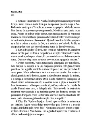 Jakob Lorber
278

     5. Retruco: “Inteiramente. Não há fraude que se mantenha por muito
tempo, assim como a noite tem que desaparecer quando surge o Sol.
Podes estar certo que o Templo, seus servos e a própria cidade de Jerusa-
lém, dentro de pouco tempo desaparecerão. Não ficará uma pedra sobre
outra. Podem os judeus pedir, apenas, que sua fuga não se dê em pleno
inverno ou em um sábado; pois então haveriam de sofrer muito mais que
em outra estação ou em dia comum.” Quando termino de falar, apagam-
se as letras acima e abaixo do Sol, e as neblinas no Vale do Jordão se
dissipam pelos raios que se irradiam nas zonas da Terra Prometida.
     6. Diz o delegado: “É pena, não terem os habitantes de Jerusalém
visto a escrita, pois ter-lhes-ia despertado a atenção.” Respondo: “Justa-
mente para impedir que a vissem, fiz que as neblinas encobrissem aquelas
zonas. Quem se alegra com as trevas, deve receber a paga das mesmas.”
     7. Neste momento, vimos uma gazela perseguida por um chacal.
Não demora ele alcançá-la e a uns cinqüenta passos se entrega ao repasto
predileto. Em seguida, caminha lentamente para o sul, na expectativa de
outra presa. Nisto, sobrevoa o local um enorme condor. Ao avistar o
chacal, precipita-se lá de cima, agarra-o, não obstante a reação do animal,
e o carrega a considerável altura. De lá o solta em terreno pedregoso. O
chacal morre instantaneamente, o condor desce a pique e novamente
levanta vôo com o cadáver para, em local pacífico, saciar-se do chacal e da
gazela. Passada essa cena, o delegado diz: “Esse método de destruição
recíproca entre animais, e as moléstias graves dos homens, sempre me
pareceram de aspecto cruel. Certamente saberás o motivo disso tudo. De
nossa parte, não conseguimos ter noção clara a respeito.”
     8. Digo Eu: “Após o desjejum haverá oportunidade de entrarmos
em detalhes. Agora vamos dirigir nosso olhar para Moysés e o arcanjo
Miguel, que lutou pelo corpo dele.” No mesmo instante, ambos se apre-
sentam e louvam o Meu Nome. Em seguida desaparecem, e voltamos à
cidade onde o desjejum nos espera.
 