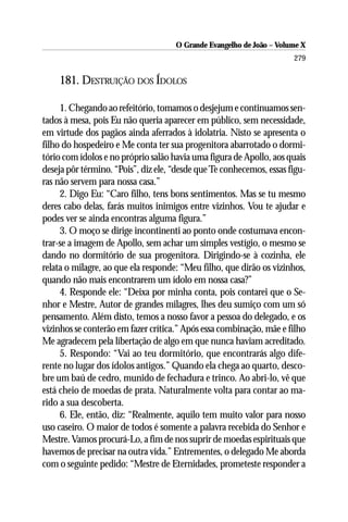 O Grande Evangelho de João – Volume X
                                                                      279

    181. DESTRUIÇÃO DOS ÍDOLOS

     1. Chegando ao refeitório, tomamos o desjejum e continuamos sen-
tados à mesa, pois Eu não queria aparecer em público, sem necessidade,
em virtude dos pagãos ainda aferrados à idolatria. Nisto se apresenta o
filho do hospedeiro e Me conta ter sua progenitora abarrotado o dormi-
tório com ídolos e no próprio salão havia uma figura de Apollo, aos quais
deseja pôr término. “Pois”, diz ele, “desde que Te conhecemos, essas figu-
ras não servem para nossa casa.”
     2. Digo Eu: “Caro filho, tens bons sentimentos. Mas se tu mesmo
deres cabo delas, farás muitos inimigos entre vizinhos. Vou te ajudar e
podes ver se ainda encontras alguma figura.”
     3. O moço se dirige incontinenti ao ponto onde costumava encon-
trar-se a imagem de Apollo, sem achar um simples vestígio, o mesmo se
dando no dormitório de sua progenitora. Dirigindo-se à cozinha, ele
relata o milagre, ao que ela responde: “Meu filho, que dirão os vizinhos,
quando não mais encontrarem um ídolo em nossa casa?”
     4. Responde ele: “Deixa por minha conta, pois contarei que o Se-
nhor e Mestre, Autor de grandes milagres, lhes deu sumiço com um só
pensamento. Além disto, temos a nosso favor a pessoa do delegado, e os
vizinhos se conterão em fazer crítica.” Após essa combinação, mãe e filho
Me agradecem pela libertação de algo em que nunca haviam acreditado.
     5. Respondo: “Vai ao teu dormitório, que encontrarás algo dife-
rente no lugar dos ídolos antigos.” Quando ela chega ao quarto, desco-
bre um baú de cedro, munido de fechadura e trinco. Ao abri-lo, vê que
está cheio de moedas de prata. Naturalmente volta para contar ao ma-
rido a sua descoberta.
     6. Ele, então, diz: “Realmente, aquilo tem muito valor para nosso
uso caseiro. O maior de todos é somente a palavra recebida do Senhor e
Mestre. Vamos procurá-Lo, a fim de nos suprir de moedas espirituais que
havemos de precisar na outra vida.” Entrementes, o delegado Me aborda
com o seguinte pedido: “Mestre de Eternidades, prometeste responder a
 