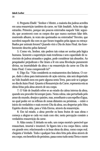 Jakob Lorber
28

     4. Pergunta Ebahl: “Senhor e Mestre, a maioria dos judeus acredita
em uma ressurreição também da carne, no Vale Josafath. Acho isto algo
estranho. Primeiro, porque são poucos enterrados naquele Vale; segun-
do, que acontecerá com os corpos dos que nunca ouviram falar dele,
morrendo alhures, às vezes são queimados ou enterrados? Terceiro, que
sucederá naquele dia com os que foram tragados pelas águas ou estraça-
lhados por animais ferozes? Quando virá o Dia do Juízo Final, tão fune-
bremente descrito pelos fariseus?
     5. Como vês, Senhor, não podem tais coisas ser aceitas pela lógica
humana. Somente a superstição mais tenebrosa e sem capacidade de ra-
ciocínio de judeus atrasados e pagãos, pode considerar tais absurdos. Ao
pesquisador prejudicam e lhe tiram a fé em uma Revelação puramente
divina, na imortalidade da alma e na ressurreição da carne no Dia do
Juízo Final. Como compreendê-lo?”
     6. Digo Eu: “Não considereis os ensinamentos dos fariseus. O cor-
po, dado à alma para instrumento de ação externa, não será despertado
no Vale Josafath nem em parte alguma nesta Terra, para unir-se à psique
no dia do Juízo Final. Quanto à Ressurreição da Carne, representa esta as
obras feitas pela alma através de seu corpo.
     7. O Vale de Josafath refere-se ao estado da calma interna da alma,
quando seu proceder foi sempre justo. Nesta calma, não perturbada pelo
amor do mundo, desejos e paixões, mas, semelhante a um espelho d’água,
no qual podes ver os reflexos de zonas distantes ou próximas, – existe o
início do verdadeiro e mais recente Dia da alma, seu despertar pelo Meu
Espírito dentro dela, para a Vida Eterna, através da ressurreição.
     8. Em tal estado, a alma percebe os bons frutos de suas obras e
começa a alegrar-se cada vez mais com eles; nesta percepção consiste a
verdadeira ressurreição da carne.
     9. Aliás consta: É deitado no solo, um corpo mortal e perecível que
ressuscitará, imortal e imutável. Se ligares isto a teu corpo físico, cairás
em grande erro; relacionando-o às boas obras da alma, como corpo real,
chegarás à Verdade. Toda e qualquer boa obra feita pela alma através de
seu corpo, em benefício do próximo, passa como tudo nesta Terra e morre
 