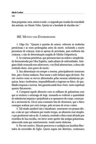 Jakob Lorber
280

duas perguntas; uma, ontem à noite, e a segunda por ocasião da voracidade
dos animais, no Monte Nebo. Queira ter a bondade de elucidar-me.”



      182. MOTIVO DAS ENFERMIDADES

      1. Digo Eu: “Quanto à questão de ontem, referente às moléstias
perniciosas e às vezes prolongadas antes da morte, incluindo a morte
prematura de crianças, trata-se apenas de permissão, para melhoria das
criaturas, e não de determinação surgida de Minha Onipotência.
      2. As criaturas primitivas, que permaneciam na ordem e simplicida-
de demonstradas por Meu Espírito, nada sabiam de enfermidades. Atin-
giam idade avançada sem adoecerem, e no final adormeciam, a alma não
sentindo dores, nem pavor da morte.
      3. Sua alimentação era sempre a mesma, principalmente tomavam
leite, pão e frutos maduros. Para matar a sede bebiam água da fonte. Por
este motivo eram os nervos alimentados pelas mesmas substâncias psí-
quicas, boas e inofensivas, impossibilitando o ingresso no físico, de qua-
lidades impuras e nocivas. Isto garantia saúde boa e forte, tanto espiritual
quanto fisicamente.
      4. Comparai aquele alimento com os milhares de guloseimas com
que se enchem o estômago de hoje, tornando-se evidente a quantidade
de substâncias impuras e prejudiciais a se apossarem do corpo, começan-
do a atormentá-lo. Dá-se uma constante luta de elementos, que o físico
consegue acalmar por certo tempo, pelo recurso de ervas e raízes.
      5. Tal estado saudável não é duradouro, mormente em pessoas ido-
sas, a não ser que voltassem por muito tempo, ao alimento mui simples,
e que geralmente não se dá. A maioria, sentindo o físico mais aliviado por
remédios de boa escolha, em breve sente apetite das antigas guloseimas,
adoecendo mais que anteriormente, tendo morte dolorosa.
      6. Por este motivo, Moysés prescreveu o cardápio aos israelitas liber-
tados da escravidão do Egito. Quem seguia tais diretrizes, continuava
 