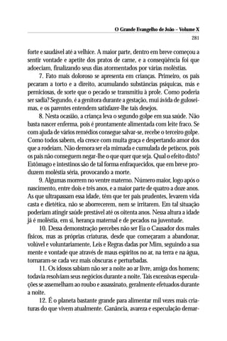 O Grande Evangelho de João – Volume X
                                                                      281

forte e saudável até a velhice. A maior parte, dentro em breve começou a
sentir vontade e apetite dos pratos de carne, e a conseqüência foi que
adoeciam, finalizando seus dias atormentados por várias moléstias.
      7. Fato mais doloroso se apresenta em crianças. Primeiro, os pais
pecaram a torto e a direito, acumulando substâncias psíquicas, más e
perniciosas, de sorte que o pecado se transmitiu à prole. Como poderia
ser sadia? Segundo, é a genitora durante a gestação, mui ávida de gulosei-
mas, e os parentes entendem satisfazer-lhe tais desejos.
      8. Nesta ocasião, a criança leva o segundo golpe em sua saúde. Não
basta nascer enferma, pois é prontamente alimentada com leite fraco. Se
com ajuda de vários remédios consegue salvar-se, recebe o terceiro golpe.
Como todos sabem, ela cresce com muita graça e despertando amor dos
que a rodeiam. Não demora ser ela mimada e cumulada de petiscos, pois
os pais não conseguem negar-lhe o que quer que seja. Qual o efeito disto?
Estômago e intestinos são de tal forma enfraquecidos, que em breve pro-
duzem moléstia séria, provocando a morte.
      9. Algumas morrem no ventre materno. Número maior, logo após o
nascimento, entre dois e três anos, e a maior parte de quatro a doze anos.
As que ultrapassam essa idade, têm que ter pais prudentes, levarem vida
casta e dietética, não se aborrecerem, nem se irritarem. Em tal situação
poderiam atingir saúde prestável até os oitenta anos. Nessa altura a idade
já é moléstia, em si, herança maternal e de pecados na juventude.
      10. Dessa demonstração percebes não ser Eu o Causador dos males
físicos, mas as próprias criaturas, desde que começaram a abandonar,
volúvel e voluntariamente, Leis e Regras dadas por Mim, seguindo a sua
mente e vontade que através de maus espíritos no ar, na terra e na água,
tornaram-se cada vez mais obscuras e perturbadas.
      11. Os idosos sabiam não ser a noite ao ar livre, amiga dos homens;
todavia resolviam seus negócios durante a noite. Tais excessivas especula-
ções se assemelham ao roubo e assassinato, geralmente efetuados durante
a noite.
      12. É o planeta bastante grande para alimentar mil vezes mais cria-
turas do que vivem atualmente. Ganância, avareza e especulação demar-
 