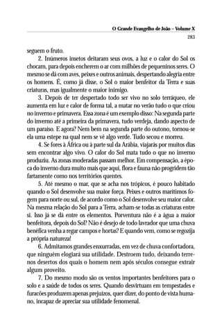 O Grande Evangelho de João – Volume X
                                                                         283

seguem o fruto.
      2. Inúmeros insetos deitaram seus ovos, a luz e o calor do Sol os
chocam, para depois encherem o ar com milhões de pequeninos seres. O
mesmo se dá com aves, peixes e outros animais, despertando alegria entre
os homens. É, como já disse, o Sol o maior benfeitor da Terra e suas
criaturas, mas igualmente o maior inimigo.
      3. Depois de ter despertado todo ser vivo no solo terráqueo, ele
aumenta em luz e calor de forma tal, a matar no verão tudo o que criou
no inverno e primavera. Essa zona é um exemplo disso: Na segunda parte
do inverno até a primeira da primavera, tudo verdeja, dando aspecto de
um paraíso. E agora? Nem bem na segunda parte do outono, tornou-se
ela uma estepe na qual nem se vê algo verde. Tudo secou e morreu.
      4. Se fores à África ou à parte sul da Arábia, viajarás por muitos dias
sem encontrar algo vivo. O calor do Sol mata tudo o que no inverno
produziu. As zonas moderadas passam melhor. Em compensação, a épo-
ca do inverno dura muito mais que aqui, flora e fauna não progridem tão
fartamente como nos territórios quentes.
      5. Até mesmo o mar, que se acha nos trópicos, é pouco habitado
quando o Sol desenvolve sua maior força. Peixes e outros marítimos fo-
gem para norte ou sul, de acordo como o Sol desenvolve seu maior calor.
Na mesma relação do Sol para a Terra, acham-se todas as criaturas entre
si. Isso já se dá entre os elementos. Porventura não é a água a maior
benfeitora, depois do Sol? Não é desejo de todo lavrador que uma chuva
benéfica venha a regar campos e hortas? E quando vem, como se regozija
a própria natureza!
      6. Admitamos grandes enxurradas, em vez de chuva confortadora,
que ninguém elogiará sua utilidade. Destroem tudo, deixando terre-
nos desertos dos quais o homem nem após séculos consegue extrair
algum proveito.
      7. Do mesmo modo são os ventos importantes benfeitores para o
solo e a saúde de todos os seres. Quando desvirtuam em tempestades e
furacões produzem apenas prejuízos, quer dizer, do ponto de vista huma-
no, incapaz de apreciar sua utilidade fenomenal.
 