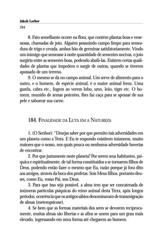 Jakob Lorber
284

     8. Fato semelhante ocorre na flora, que contém plantas boas e vene-
nosas, chamadas de joio. Alguém possuindo campo limpo para semea-
dura de trigo e cevada, ambos hão de germinar satisfatoriamente. Vindo
um inimigo que semeasse à noite quantidade de sementes nocivas, o joio
surgiria entre as sementes boas, podendo abafá-las. Existem certas quali-
dades de plantas que impedem o surgir de outras, quando se tiverem
apossado de um terreno.
     9. O mesmo se dá no campo animal. Um serve de alimento para o
outro, e o homem, de espécie animal, é o maior animal feroz. Uma
gazela, cabra etc., fogem ao verem lobo, urso, leão, tigre etc. O ho-
mem, munido de armas potentes, lhes faz caça para se apossar de sua
pele e saborear sua carne.



      184. FINALIDADE DA LUTA EM A NATUREZA

      1. (O Senhor): “Desejas saber por que permito tais adversidades em
um planeta como a Terra. E Eu te respondo existirem inúmeros, muito
maiores que o nosso, nos quais pouca ou nenhuma adversidade haverias
de encontrar.
      2. Por que justamente neste planeta? Por serem seus habitantes, psí-
quica e espiritualmente, de tal forma constituídos a se tornarem filhos de
Deus, podendo então fazer o mesmo que Eu, razão porque já fora dito
aos amigos, através da boca dos profetas: Sois Meus filhos, portanto deu-
ses, como Eu, vosso Pai, sou Deus.
      3. Para que isso seja possível, a alma tem que ser concatenada de
inúmeras partículas psíquicas do reino animal desta Terra, após longos
períodos, ocorrência que os antigos sábios denominavam de transmigração
de almas (metempsicose).
      4. Se bem que as formas materiais dos seres se devorem reciproca-
mente, muitas almas são libertas e as afins se unem para um grau mais
elevado, ingressando em nova forma até chegarem ao homem.
 