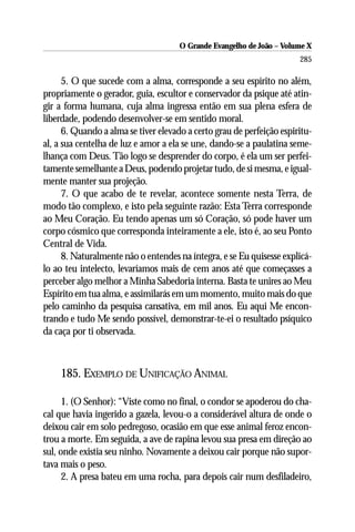 O Grande Evangelho de João – Volume X
                                                                       285

      5. O que sucede com a alma, corresponde a seu espírito no além,
propriamente o gerador, guia, escultor e conservador da psique até atin-
gir a forma humana, cuja alma ingressa então em sua plena esfera de
liberdade, podendo desenvolver-se em sentido moral.
      6. Quando a alma se tiver elevado a certo grau de perfeição espiritu-
al, a sua centelha de luz e amor a ela se une, dando-se a paulatina seme-
lhança com Deus. Tão logo se desprender do corpo, é ela um ser perfei-
tamente semelhante a Deus, podendo projetar tudo, de si mesma, e igual-
mente manter sua projeção.
      7. O que acabo de te revelar, acontece somente nesta Terra, de
modo tão complexo, e isto pela seguinte razão: Esta Terra corresponde
ao Meu Coração. Eu tendo apenas um só Coração, só pode haver um
corpo cósmico que corresponda inteiramente a ele, isto é, ao seu Ponto
Central de Vida.
      8. Naturalmente não o entendes na íntegra, e se Eu quisesse explicá-
lo ao teu intelecto, levaríamos mais de cem anos até que começasses a
perceber algo melhor a Minha Sabedoria interna. Basta te unires ao Meu
Espírito em tua alma, e assimilarás em um momento, muito mais do que
pelo caminho da pesquisa cansativa, em mil anos. Eu aqui Me encon-
trando e tudo Me sendo possível, demonstrar-te-ei o resultado psíquico
da caça por ti observada.



    185. EXEMPLO DE UNIFICAÇÃO ANIMAL

      1. (O Senhor): “Viste como no final, o condor se apoderou do cha-
cal que havia ingerido a gazela, levou-o a considerável altura de onde o
deixou cair em solo pedregoso, ocasião em que esse animal feroz encon-
trou a morte. Em seguida, a ave de rapina levou sua presa em direção ao
sul, onde existia seu ninho. Novamente a deixou cair porque não supor-
tava mais o peso.
      2. A presa bateu em uma rocha, para depois cair num desfiladeiro,
 
