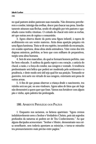 Jakob Lorber
286

no qual pastores árabes pastavam suas manadas. Não demorou percebe-
rem o condor, inimigo das ovelhas, descer para buscar sua presa. Imedia-
tamente atiraram suas flechas, sendo ele atingido por três pastores e apa-
nhado como troféu vitorioso. O coitado do chacal está entre as rochas,
até que outras aves de rapina o consumirão.
     3. Agora observa diante da porta uma figura infantil, à espera de
acolhimento em um ventre materno. Atrás dessa aparição psíquica vês
uma figura luminosa. Trata-se de seu espírito, incumbido da encarnação,
em ocasião oportuna, dessa alma ainda animalesca. Viste como dos três
degraus anímicos, perfeitos, se bem que com milhares de preparativos,
surgiu uma alma humana.
     4. Será de sexo masculino, do qual se formará homem perfeito, caso
for bem educado. A sutileza da gazela regerá o seu coração, a astúcia do
chacal, a razão, e a força do condor, sua coragem e vontade. A tendência
predominante será bélica que poderá ser moderada pelo sentimento e a
prudência, e deste modo será útil seja qual for sua posição. Tornando-se
guerreiro, terá sorte em virtude de sua coragem, entretanto será presa de
outras armas.
     5. A fim de que possas observar a criança desde o nascimento, teu
vizinho será seu pai, no ano vindouro. Agora sabes de fatos que até hoje
não demonstrei a quem quer que fosse. Vamos nos fortalecer com algum
pão e vinho, após palestra tão prolongada.



      186. APARENTE PRIVILÉGIO DOS PAGÃOS

     1. Enquanto nos saciamos, os fariseus aparteiam: “Agora cremos
indubitavelmente seres o Senhor e Verdadeiro Christo, pois tais segredos
profundos da natureza só podem ser de Teu Conhecimento.” Ao que
alguns discípulos acrescentam: “Senhor e Mestre, demonstraste-nos coi-
sa semelhante, sem todavia apontares as minúcias, e torna-se estranho
teu pronunciamento mais preciso entre pagãos.”
 