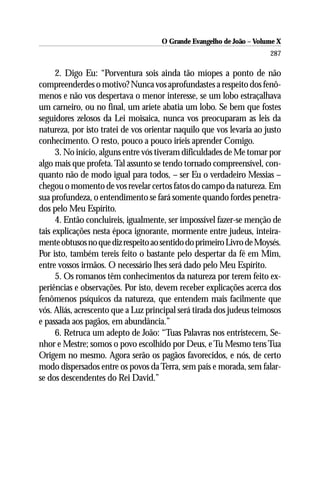 O Grande Evangelho de João – Volume X
                                                                      287

      2. Digo Eu: “Porventura sois ainda tão míopes a ponto de não
compreenderdes o motivo? Nunca vos aprofundastes a respeito dos fenô-
menos e não vos despertava o menor interesse, se um lobo estraçalhava
um carneiro, ou no final, um aríete abatia um lobo. Se bem que fostes
seguidores zelosos da Lei moisaica, nunca vos preocuparam as leis da
natureza, por isto tratei de vos orientar naquilo que vos levaria ao justo
conhecimento. O resto, pouco a pouco iríeis aprender Comigo.
      3. No início, alguns entre vós tiveram dificuldades de Me tomar por
algo mais que profeta. Tal assunto se tendo tornado compreensível, con-
quanto não de modo igual para todos, – ser Eu o verdadeiro Messias –
chegou o momento de vos revelar certos fatos do campo da natureza. Em
sua profundeza, o entendimento se fará somente quando fordes penetra-
dos pelo Meu Espírito.
      4. Então concluireis, igualmente, ser impossível fazer-se menção de
tais explicações nesta época ignorante, mormente entre judeus, inteira-
mente obtusos no que diz respeito ao sentido do primeiro Livro de Moysés.
Por isto, também tereis feito o bastante pelo despertar da fé em Mim,
entre vossos irmãos. O necessário lhes será dado pelo Meu Espírito.
      5. Os romanos têm conhecimentos da natureza por terem feito ex-
periências e observações. Por isto, devem receber explicações acerca dos
fenômenos psíquicos da natureza, que entendem mais facilmente que
vós. Aliás, acrescento que a Luz principal será tirada dos judeus teimosos
e passada aos pagãos, em abundância.”
      6. Retruca um adepto de João: “Tuas Palavras nos entristecem, Se-
nhor e Mestre; somos o povo escolhido por Deus, e Tu Mesmo tens Tua
Origem no mesmo. Agora serão os pagãos favorecidos, e nós, de certo
modo dispersados entre os povos da Terra, sem país e morada, sem falar-
se dos descendentes do Rei David.”
 