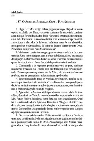 Jakob Lorber
288

      187. O AMOR DE JESUS PARA COM O POVO JUDAICO

     1. Digo Eu: “Meu amigo, falas e julgas qual cego. Os judeus foram
o povo escolhido por Deus, – acaso se portaram de modo tal a continu-
arem no que foram destinados desde Abraham? Externamente cumpri-
am a Lei e louvavam Deus com os lábios, mas seus corações permaneci-
am obtusos e afastados de Jehovah. Inúmeras vezes foram advertidos,
pelos profetas e outros sábios, de como se deviam portar perante Deus.
Porventura cumpriram Seus Mandamentos?
     2. Viviam em constantes arengas, guerreando-se em virtude de posses
terrenas. Uma vez os castiguei com a prisão babilônica, isto é, pela espada
do rei pagão, Nabucodonozor. Deixei-os sofrer vexames e misérias durante
quarenta anos, todavia não os desprovi de profetas e doutrinadores.
     3. Começando a se regenerar, permiti sua volta ao país, podendo
reconstruir Jerusalém e o Templo, com que tornaram a ser povo conside-
rado. Pouco a pouco esqueceram-se de Mim, não davam ouvidos aos
profetas, mas os perseguiram e alguns foram apedrejados.
     4. Desconsiderando todas as Minhas Advertências, insuflei os ro-
manos que invadiram não somente a Terra Prometida, mas grande parte
da Ásia e instituíram tetrarcas sobre judeus e outros povos, sem lhes tira-
rem a Escritura Sagrada e o culto religioso.
     5. Agora vim Eu Mesmo, visitei por diversas vezes a cidade de Jeru-
salém, doutrinei no Templo querendo recolher o povo sob as asas de
Meu Amor, Poder e Sabedoria, como faz a ave com seus filhinhos. Qual
foi o resultado de Minha Aparição, Doutrina e Milagres? O ódio cresce
dia a dia, sou perseguido em todas direções e até mesmo ameaçado de
morte, fato que lhes será permitido dentro em breve para que se cumpra
o julgamento anunciado na Escritura.
     6. Deixará de existir a antiga União, como foi predito por Daniel, e
uma nova será firmada. Nela participarão todos os pagãos como herdei-
ros e possuidores do Reino de Deus. Pouco tempo após Minha Passa-
gem, eles a conquistarão de novo, destruindo-a de tal modo que das
 