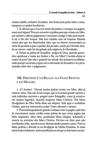 O Grande Evangelho de João – Volume X
                                                                         289

muitas cidades, inclusive Jerusalém, não ficará uma pedra sobre a outra,
tampouco se poderá localizá-las.
     7. Se afirmei que a Luz será tirada dos judeus e entregue aos pagãos,
acaso serei injusto? Procura converter os judeus para que creiam em Mim,
que sustarei o último julgamento e renovarei a antiga União para mantê-
la até o fim dos tempos. Mas tem cuidado com tal empresa. Passarás
muito pior que teu doutrinador João, que no deserto recomendava as
obras de penitência para o perdão dos pecados, sendo por Herodes atira-
do ao cárcere, onde foi decapitado pela exigência de Herodíades.
     8. Seriam os judeus de Jerusalém, amigos de Deus, quando preten-
dem aprisionar e matar seu Senhor e Pai, em Mim? Conviria deixar-se
existir tal povo? Isto não é possível em virtude dos inúmeros escolhidos,
razão porque encurtarei a época até o extermínio de Jerusalém e seu povo,
atraindo sobre eles, o julgamento.



     188. DIRETRIZES COM RELAÇÃO AOS FALSOS PROFETAS
     E AOS MILAGRES


     1. (O Senhor): “Haverá muitos judeus crentes em Mim, aliás já
existem vários. Mas não levará tempo, que se levantará grande número e
cada indivíduo escreverá e pregará outro Evangelho, como já acontece
em muitos lugarejos, fazendo surgirem falsos Christos. Tais falsos
divulgadores do Meu Verbo dirão aos adeptos: Vede aqui o verdadeiro
Christo, pois sou testemunha ocular! Outro afirmará o mesmo.
     2. Provocarão igualmente grande confusão entre os pagãos, pelo fato
de encontrarem maior crédito como judeus do que certos pagãos por
Mim inspirados. Além disto, produzirão falsos milagres, seduzindo a
muitos na aceitação dos falsos Christos. Previno-vos disto para não
acreditardes neles, mas devem ser desmascarados perante o povo. Puní os
falsos profetas e detende-os na divulgação da Minha Doutrina. Se nessa
tarefa fordes indolentes, sereis semelhantes ao sal que se deteriorou tornan-
 