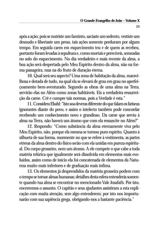 O Grande Evangelho de João – Volume X
                                                                           29

após a ação; pois se nutriste um faminto, saciaste um sedento, vestiste um
desnudo e libertaste um preso, tais ações somente perduram por algum
tempo. Em seguida caem em esquecimento teu e de quem as recebeu,
portanto foram levadas à sepultura e, como mortais e perecíveis, semeadas
no solo do esquecimento. No dia verdadeiro e mais recente da alma, a
boa ação será despertada pelo Meu Espírito dentro da alma, não na for-
ma passageira, mas na do fruto de duração eterna.
     10. Qual será seu aspecto? Uma zona de habitação da alma, maravi-
lhosa e dotada de tudo, na qual ela se elevará de grau em grau no aperfei-
çoamento bem-aventurado. Segundo as obras de uma alma na Terra,
servirão elas no Além como zonas habitáveis. Eis a verdadeira ressurrei-
ção da carne. Crê e cumpre tais normas, pois a Verdade é esta.”
     11. Considera Ebahl: “Isto soa deveras diferente do que falam os fariseus
ignorantes diante do povo, e assim o intelecto também pode concordar
recebendo um conhecimento novo e grandioso. Da carne que serviu à
alma na Terra, não haverá um átomo que com ela ressuscite no Além?”
     12. Respondo: “Como substância da alma eternamente viva pelo
Meu Espírito, não, porque ela mesma se tornou puro espírito. Quanto à
silhueta de sua forma, mormente no que se refere à vestimenta, as partes
etéreas da alma dentro do físico serão com ela unidas em pureza espiritu-
al. Do corpo grosseiro, nem um átomo. A ele compete o que cabe a toda
matéria telúrica que igualmente será dissolvida em elementos mais evo-
luídos, assim como de início ela foi concatenada de elementos da Natu-
reza muito mais inferiores e de graduação mais ínfima.
     13. Os elementos já desprendidos da matéria grosseira podem com
o tempo se tornar almas humanas; detalhes desta esfera entenderás somen-
te quando tua alma se encontrar no mencionado Vale Josafath. Por isto,
encerremos o assunto. O capitão e seus ajudantes assistiram a esta expli-
cação com muita atenção, sem algo entenderem; por isto nos importu-
narão com sua sapiência grega, obrigando-nos a bastante paciência.”
 