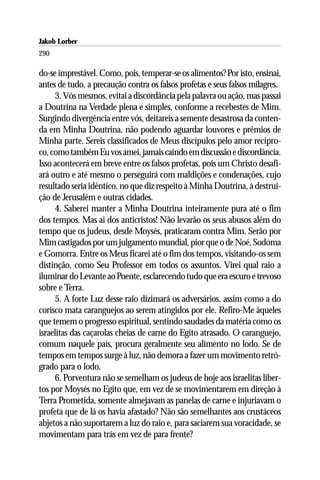 Jakob Lorber
290

do-se imprestável. Como, pois, temperar-se os alimentos? Por isto, ensinai,
antes de tudo, a precaução contra os falsos profetas e seus falsos milagres.
     3. Vós mesmos, evitai a discordância pela palavra ou ação, mas passai
a Doutrina na Verdade plena e simples, conforme a recebestes de Mim.
Surgindo divergência entre vós, deitareis a semente desastrosa da conten-
da em Minha Doutrina, não podendo aguardar louvores e prêmios de
Minha parte. Sereis classificados de Meus discípulos pelo amor recípro-
co, como também Eu vos amei, jamais caindo em discussão e discordância.
Isso acontecerá em breve entre os falsos profetas, pois um Christo desafi-
ará outro e até mesmo o perseguirá com maldições e condenações, cujo
resultado seria idêntico, no que diz respeito à Minha Doutrina, à destrui-
ção de Jerusalém e outras cidades.
     4. Saberei manter a Minha Doutrina inteiramente pura até o fim
dos tempos. Mas ai dos anticristos! Não levarão os seus abusos além do
tempo que os judeus, desde Moysés, praticaram contra Mim. Serão por
Mim castigados por um julgamento mundial, pior que o de Noé, Sodoma
e Gomorra. Entre os Meus ficarei até o fim dos tempos, visitando-os sem
distinção, como Seu Professor em todos os assuntos. Virei qual raio a
iluminar do Levante ao Poente, esclarecendo tudo que era escuro e trevoso
sobre e Terra.
     5. A forte Luz desse raio dizimará os adversários, assim como a do
corisco mata caranguejos ao serem atingidos por ele. Refiro-Me àqueles
que temem o progresso espiritual, sentindo saudades da matéria como os
israelitas das caçarolas cheias de carne do Egito atrasado. O caranguejo,
comum naquele país, procura geralmente seu alimento no lodo. Se de
tempos em tempos surge à luz, não demora a fazer um movimento retró-
grado para o lodo.
     6. Porventura não se semelham os judeus de hoje aos israelitas liber-
tos por Moysés no Egito que, em vez de se movimentarem em direção à
Terra Prometida, somente almejavam as panelas de carne e injuriavam o
profeta que de lá os havia afastado? Não são semelhantes aos crustáceos
abjetos a não suportarem a luz do raio e, para saciarem sua voracidade, se
movimentam para trás em vez de para frente?
 