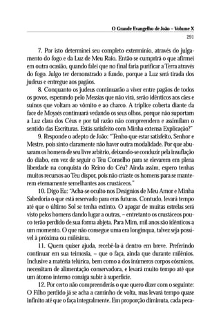 O Grande Evangelho de João – Volume X
                                                                       291

     7. Por isto determinei seu completo extermínio, através do julga-
mento do fogo e da Luz de Meu Raio. Então se cumprirá o que afirmei
em outra ocasião, quando falei que no final faria purificar a Terra através
do fogo. Julgo ter demonstrado a fundo, porque a Luz será tirada dos
judeus e entregue aos pagãos.
     8. Conquanto os judeus continuarão a viver entre pagãos de todos
os povos, esperando pelo Messias que não virá, serão idênticos aos cães e
suínos que voltam ao vômito e ao charco. A tríplice coberta diante da
face de Moysés continuará vedando os seus olhos, porque não suportam
a Luz clara dos Céus e por tal razão não compreendem e assimilam o
sentido das Escrituras. Estás satisfeito com Minha extensa Explicação?”
     9. Responde o adepto de João: “Tenho que estar satisfeito, Senhor e
Mestre, pois sinto claramente não haver outra modalidade. Por que abu-
saram os homens de seu livre arbítrio, deixando-se conduzir pela insuflação
do diabo, em vez de seguir o Teu Conselho para se elevarem em plena
liberdade na conquista do Reino do Céu? Ainda assim, espero tenhas
muitos recursos ao Teu dispor, pois não criaste os homens para se mante-
rem eternamente semelhantes aos crustáceos.”
     10. Digo Eu: “Acha-se oculto nos Desígnios de Meu Amor e Minha
Sabedoria o que está reservado para eras futuras. Contudo, levará tempo
até que o último Sol se tenha extinto. O apagar de muitas estrelas será
visto pelos homens dando lugar a outras, – entretanto os crustáceos pou-
co terão perdido de sua forma abjeta. Para Mim, mil anos são idênticos a
um momento. O que não consegue uma era longínqua, talvez seja possí-
vel à próxima ou milésima.
     11. Quem quiser ajuda, recebê-la-á dentro em breve. Preferindo
continuar em sua teimosia, – que o faça, ainda que durante milênios.
Inclusive a matéria telúrica, bem como a dos inúmeros corpos cósmicos,
necessitam de alimentação conservadora, e levará muito tempo até que
um átomo interno consiga subir à superfície.
     12. Por certo não compreenderás o que quero dizer com o seguinte:
O Filho perdido já se acha a caminho de volta, mas levará tempo quase
infinito até que o faça integralmente. Em proporção diminuta, cada peca-
 