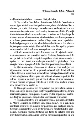 O Grande Evangelho de João – Volume X
                                                                         293

moldes não te darás bem com outro discípulo Meu.
      3. Digo a todos: O verdadeiro disseminador de Minha Doutrina tem
que ser igual a médico muito experimentado, jeitoso e habilidoso. Supo-
nhamos que um facultativo seja chamado a uma localidade, onde se en-
contram muitos enfermos acometidos de gota e outras moléstias. Como já
tivesse tido casos idênticos, os quais curara com vários remédios, ele age da
mesma maneira, admirando-se de não obter êxito, e os enfermos perderam
e confiança, procurando outro médico. Chega, assim, outro especialista.
Mais inteligente que o primeiro, ele se informa do sistema de vida, alimen-
tação e quais as enfermidades tidas desde infância etc. Em seguida, prescre-
ve os remédios, individualmente, conseguindo curar a todos.
      4. Sendo somente este o meio de se curar, caso não seja tarde demais,
o mesmo ocorre a um verdadeiro médico de almas, das quais uma é de
crença fácil, outra difícil, a seguinte orgulhosa, ainda outra avarenta e
egoísta etc. Caso forem procuradas por um médico espiritual que, com
energia, comece a pregar a Minha Doutrina, pouco resultado obterá.
      5. Quem não souber chorar com os tristes, rir com os alegres, ser
rigoroso com os severos, não se prestará à disseminação de Meu Reino
sobre a Terra e se assemelhará ao lavrador de mãos postas no arado, mas
sempre dirigindo os olhares para trás a fim de observar a posição dos
sulcos. Esquece-se do arado que, devido à falta de atenção, desviou-se,
sendo o homem obrigado a retirá-lo até o ponto onde ainda se achava
reto, para recomeçar sua tarefa.
      6. Eis o que acontece aos divulgadores que pretendam ensinar a
todos com um só sistema, sejam caráter e qualidades quais forem. Alguns
assimilarão qualquer coisa, porque o ensino prestou-se para suas faculda-
des. Outros, ignorantes e desajeitados, abandonarão o professor.
      7. É preciso considerar-se o temperamento dos que serão orientados
de Minha Doutrina, do contrário tereis pouco êxito. O de fé fácil, tudo
acreditará, mormente se o ensino for positivado por qualquer milagre.
Convém considerardes: Quem aceitar algo novo, com facilidade o aban-
donará, mormente havendo tentação para tanto. O trabalho com um
incrédulo será muito maior, mas, uma vez conquistado persistirá em seu
 