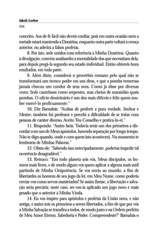 Jakob Lorber
294

conceito. Aos de fé fácil não deveis confiar, pois em outra ocasião nem a
metade estará mantendo a Doutrina, enquanto outra parte voltará à crença
anterior, ou aderirá a falsos profetas.
     8. Por isto, sede unidos com referência à Minha Doutrina. Quanto
à divulgação, convém analisardes a mentalidade dos que necessitam dela,
para depois pregá-la segundo seu estado individual. Então obtereis bons
resultados, em toda parte.
     9. Além disto, considerai o provérbio romano pelo qual não se
transformará um tronco podre em um deus, e que a pomba temerosa
jamais chocou um condor de seus ovos. Como já disse por diversas
vezes: Sede cautelosos como serpentes, mas cheios de mansidão quais
pombas. O ofício doutrinário é um dos mais difíceis e feliz quem sou-
ber exercê-lo proficuamente.”
     10. Diz Barnabás: “Acabas de proferir a pura verdade, Senhor e
Mestre; também fui professor e percebi a dificuldade de se tratar com
pessoas de caráter diverso. Aceito Teu Conselho e pratica-lo-ei.”
     11. Respondo: “Assim farás. Todavia serás um dos primeiros a dis-
cordar com um de Meus apóstolos, havendo separação por longo tempo.
Não te digo quando, onde e com quem isto acontecerá. No momento te
lembrarás de Minhas Palavras.”
     12. Obsta ele: “Sabendo isso antecipadamente, poderias impedir tal
ocorrência desagradável.”
     13. Retruco: “Em todo planeta sois vós, Meus discípulos, os ho-
mens mais livres, e de modo algum vos quero aplicar a algema mais sutil
partindo de Minha Onipotência. Se vos envio ao mundo, a fim de
libertardes os homens de seu jugo da lei, em Meu Nome, como poderia
enviar-vos como servos manietados? Se assim fizesse, a libertação e salva-
ção seria precária; neste caso, ser-vos-ia aplicado um jugo novo e mais
pesado que o anterior à Minha Vinda.
     14. Eu vos inspiro para apóstolos e profetas da União nova, e não
antiga, e assim sois os primeiros a serem libertados, a fim de que por vós
a Minha Salvação se transfira a todos, de modo justo e na Ordem perfeita
de Meu Amor Eterno, Sabedoria e Poder. Compreendeste?” Barnabás o
 