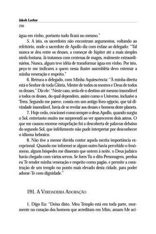 Jakob Lorber
296

água em vinho, portanto tudo ficará no mesmo.”
      5. A isto, os sacerdotes não encontram argumentos, voltando ao
refeitório, onde o sacerdote de Apollo diz com ênfase ao delegado: “Tal
nunca se deu entre os deuses, a começar de Júpiter até a mais simples
ninfa fontana. Já tratamos com centenas de magos, realmente extraordi-
nários. Nunca, algum teve idéia de transformar água em vinho. Por isto,
peço-te me indicares a quem nessa ilustre assembléia devo externar a
minha veneração e respeito.”
      6. Retruca o delegado, com Minha Aquiescência: “À minha direita
está o Senhor de toda Glória, Mestre de todos os mestres e Deus de todos
os deuses.” Diz ele: “Neste caso, seria ele o destino até mesmo insondável
a todos os deuses, do qual dependem, assim como o Universo, inclusive a
Terra. Segundo me parece, consta em um antigo livro egípcio, que tal di-
vindade insondável, havia de se revelar aos deuses e homens deste planeta.
      7. Hoje cedo, ovacionei como sempre o deus Apollo, quando surgiu
o Sol, entretanto muito me surpreendi ao ver aparecerem dois astros. O
que me causou enorme estupefação foi a descoberta de palavras debaixo
do segundo Sol, que infelizmente não pude interpretar por desconhecer
o idioma hebraico.
      8. Não tive a menor dúvida conter aquela escrita importância ex-
cepcional. Quando me informei se algum outro havia percebido o fenô-
meno, alguns hóspedes me disseram que ontem à noite, o Deus judaico
havia chegado com vários servos. Se fores Tu o dito Personagem, perdoa
eu Te render minha veneração e respeito como pagão, e permite a cons-
trução de um templo no ponto mais elevado desta cidade, para poder
adorar-Te com dignidade.”



      191. A VERDADEIRA ADORAÇÃO

   1. Digo Eu: “Deixa disto. Meu Templo está em toda parte, mor-
mente no coração dos homens que acreditam em Mim, amam-Me aci-
 