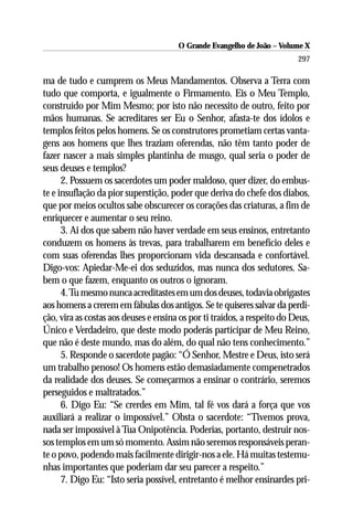 O Grande Evangelho de João – Volume X
                                                                          297

ma de tudo e cumprem os Meus Mandamentos. Observa a Terra com
tudo que comporta, e igualmente o Firmamento. Eis o Meu Templo,
construído por Mim Mesmo; por isto não necessito de outro, feito por
mãos humanas. Se acreditares ser Eu o Senhor, afasta-te dos ídolos e
templos feitos pelos homens. Se os construtores prometiam certas vanta-
gens aos homens que lhes traziam oferendas, não têm tanto poder de
fazer nascer a mais simples plantinha de musgo, qual seria o poder de
seus deuses e templos?
      2. Possuem os sacerdotes um poder maldoso, quer dizer, do embus-
te e insuflação da pior superstição, poder que deriva do chefe dos diabos,
que por meios ocultos sabe obscurecer os corações das criaturas, a fim de
enriquecer e aumentar o seu reino.
      3. Ai dos que sabem não haver verdade em seus ensinos, entretanto
conduzem os homens às trevas, para trabalharem em benefício deles e
com suas oferendas lhes proporcionam vida descansada e confortável.
Digo-vos: Apiedar-Me-ei dos seduzidos, mas nunca dos sedutores. Sa-
bem o que fazem, enquanto os outros o ignoram.
      4. Tu mesmo nunca acreditastes em um dos deuses, todavia obrigastes
aos homens a crerem em fábulas dos antigos. Se te quiseres salvar da perdi-
ção, vira as costas aos deuses e ensina os por ti traídos, a respeito do Deus,
Único e Verdadeiro, que deste modo poderás participar de Meu Reino,
que não é deste mundo, mas do além, do qual não tens conhecimento.”
      5. Responde o sacerdote pagão: “Ó Senhor, Mestre e Deus, isto será
um trabalho penoso! Os homens estão demasiadamente compenetrados
da realidade dos deuses. Se começarmos a ensinar o contrário, seremos
perseguidos e maltratados.”
      6. Digo Eu: “Se crerdes em Mim, tal fé vos dará a força que vos
auxiliará a realizar o impossível.” Obsta o sacerdote: “Tivemos prova,
nada ser impossível à Tua Onipotência. Poderias, portanto, destruir nos-
sos templos em um só momento. Assim não seremos responsáveis peran-
te o povo, podendo mais facilmente dirigir-nos a ele. Há muitas testemu-
nhas importantes que poderiam dar seu parecer a respeito.”
      7. Digo Eu: “Isto seria possível, entretanto é melhor ensinardes pri-
 