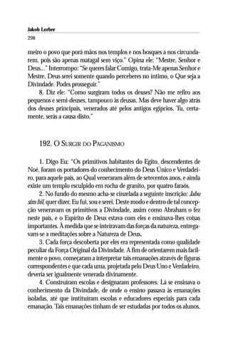 Jakob Lorber
298

meiro o povo que porá mãos nos templos e nos bosques a nos circunda-
rem, pois são apenas matagal sem viço.” Opina ele: “Mestre, Senhor e
Deus...” Interrompo: “Se queres falar Comigo, trata-Me apenas Senhor e
Mestre. Deus serei somente quando perceberes no íntimo, o Que seja a
Divindade. Podes prosseguir.”
    8. Diz ele: “Como surgiram todos os deuses? Não me refiro aos
pequenos e semi-deuses, tampouco às deusas. Mas deve haver algo atrás
dos deuses principais, venerados até pelos antigos egípcios. Tu, certa-
mente, serás a causa disto.”



      192. O SURGIR DO PAGANISMO

     1. Digo Eu: “Os primitivos habitantes do Egito, descendentes de
Noé, foram os portadores do conhecimento do Deus Único e Verdadei-
ro, para aquele país, ao Qual veneraram além de setecentos anos, e ainda
existe um templo esculpido em rocha de granito, por quatro faraós.
     2. No fundo do mesmo acha-se cinzelada a seguinte inscrição: Jabu
sim bil, quer dizer, Eu fui, sou e serei. Deste modo e dentro de tal concep-
ção veneravam os primitivos a Divindade, assim como Abraham o fez
neste país, e o Espírito de Deus estava com eles e ensinava-lhes coisas
importantes. À medida que se inteiravam das forças da natureza, entrega-
vam-se a meditações sobre a Natureza de Deus.
     3. Cada força descoberta por eles era representada como qualidade
peculiar da Força Original da Divindade. A fim de orientarem mais facil-
mente o povo, começaram a interpretar tais emanações através de figuras
correspondentes e que cada uma, projetada pelo Deus Uno e Verdadeiro,
deveria ser igualmente venerada divinamente.
     4. Construíram escolas e designaram professores. Lá se ensinava o
conhecimento da Divindade, de onde o ensino passava às emanações
isoladas, até que instituíram escolas e educadores especiais para cada
emanação. Tais emanações tinham de ser estudadas por todos os alunos,
 