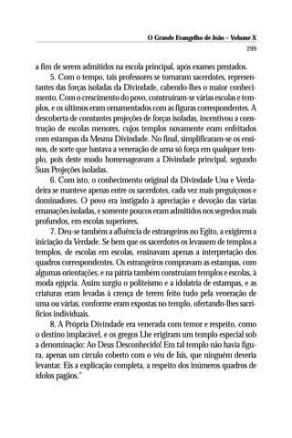 O Grande Evangelho de João – Volume X
                                                                      299

a fim de serem admitidos na escola principal, após exames prestados.
     5. Com o tempo, tais professores se tornaram sacerdotes, represen-
tantes das forças isoladas da Divindade, cabendo-lhes o maior conheci-
mento. Com o crescimento do povo, construíram-se várias escolas e tem-
plos, e os últimos eram ornamentados com as figuras correspondentes. A
descoberta de constantes projeções de forças isoladas, incentivou a cons-
trução de escolas menores, cujos templos novamente eram enfeitados
com estampas da Mesma Divindade. No final, simplificaram-se os ensi-
nos, de sorte que bastava a veneração de uma só força em qualquer tem-
plo, pois deste modo homenageavam a Divindade principal, segundo
Suas Projeções isoladas.
     6. Com isto, o conhecimento original da Divindade Una e Verda-
deira se manteve apenas entre os sacerdotes, cada vez mais preguiçosos e
dominadores. O povo era instigado à apreciação e devoção das várias
emanações isoladas, e somente poucos eram admitidos nos segredos mais
profundos, em escolas superiores.
     7. Deu-se também a afluência de estrangeiros no Egito, a exigirem a
iniciação da Verdade. Se bem que os sacerdotes os levassem de templos a
templos, de escolas em escolas, ensinavam apenas a interpretação dos
quadros correspondentes. Os estrangeiros compravam as estampas, com
algumas orientações, e na pátria também construíam templos e escolas, à
moda egípcia. Assim surgiu o politeísmo e a idolatria de estampas, e as
criaturas eram levadas à crença de terem feito tudo pela veneração de
uma ou várias, conforme eram expostas no templo, ofertando-lhes sacri-
fícios individuais.
     8. A Própria Divindade era venerada com temor e respeito, como
o destino implacável, e os gregos Lhe erigiram um templo especial sob
a denominação: Ao Deus Desconhecido! Em tal templo não havia figu-
ra, apenas um círculo coberto com o véu de Isis, que ninguém deveria
levantar. Eis a explicação completa, a respeito dos inúmeros quadros de
ídolos pagãos.”
 
