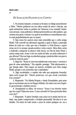Jakob Lorber
30

     10. INDAGAÇÕES FILOSÓFICAS DO CAPITÃO

     1. No mesmo instante, o romano se levanta e se dirige amavelmente
a Mim: “Mestre poderoso em tua esfera oculta de artes e ciências, nas
quais submeteste todos os poderes da Natureza à tua vontade! Assisti,
com atenção, vossa polêmica e deduzi pertencerdes ao culto judaico, que
contém seus prós e contras e no qual os sacerdotes se emaranharam mui-
to mais prejudicialmente que os nossos.
     2. Seja como for, pareces estar mais entendido que o culto amigo
Ebahl. Não entendi tua afirmação segundo a qual te dizias o princípio
básico de todo ser e vida, que eras a Verdade e a Vida Eterna, e quem
cresse em ti e te amasse, jamais sentiria e veria a morte. Além disto, serias
o indicado a despertar as almas à vida eterna, no Dia do Juízo Final, e
outras coisas mais. Acaso é este teu modo de falar, ou serias realmente o
que afirmas? Não sou leigo na sabedoria grega e poderias falar-me para te
conhecer mais de perto.”
     3. Digo Eu: “Senta-te com teus subalternos a esta mesa, e veremos o
grau de vossa assimilação.” Em seguida, prossigo: “Fala abertamente o
que desejas saber. Não toques no assunto ventilado com Meu amigo
Ebahl, porque o teu raciocínio não o assimilaria.”
     4. Algo encabulado, o capitão não sabe que perguntas formular.
Após certo tempo diz: “Mestre poderoso, em que escola concluíste
teus estudos?”
     5. Respondo: “Na Minha Própria, e desde Eternidades; pois antes
que se encontrasse um ser no Espaço Infinito, Eu existi com meu Espíri-
to preenchendo o Infinito eterno.”
     6. Arregalando os olhos, ele retruca: “Acaso é teu interior maior
que teu corpo? Falas sem nexo. Como entendê-lo? Que pretendes dizer
com isto?”
     7. Respondo: “A plena Verdade; mas como em ti ainda não há ver-
dade, não podes compreender a Verdade primordial. Revelar-te-ei um
detalhe. No início de todo início e antes de existir qualquer ser, era o
 