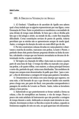 Jakob Lorber
300

      193. A ORIGEM DA VENERAÇÃO DE APOLLO

     1. (O Senhor): “Classificas-te de sacerdote de Apollo sem saberes
qual a força isolada que os egípcios representavam por essa figura, como
Emanação de Deus. Entre os primitivos se manifestava a necessidade de
uma divisão de tempo mais definida. Se bem que o dia se dividia pelo
fato que o Sol atingia o zênite, na metade do dia, a noite lhes impunha
dificuldade. Certas constelações serviam de ponto de partida, todavia
percebiam que as estrelas não se apresentavam sempre de modo igual.
Assim, a contagem da duração da noite era mais difícil que do dia.
     2. Por isto construíram colunas elevadas em vastas planícies e obser-
varam a marcha da sombra, marcaram com pedras, Levante e Poente, e
partindo desses dois pontos fizeram pequenas divisões na linha da som-
bra, calculando o tempo que um homem necessitaria no decurso de de-
terminado trecho, a passos moderados.
     3. Tal trajeto era chamado de trilha e fazia mais ou menos a quarta
parte de uma hora de hoje. O tempo da trilha era marcado com peque-
nas pedras, a de quatro trilhas, com maiores, a coluna principal formava
o meio-dia, partindo da qual, várias eram distribuídas. Tais medidores de
tempo nos campos eram denominados Sa-pollo, quer dizer, “para o cam-
po”, a fim de determinar a contagem de tempo para pastores e lavradores.
     4. Ornamentava-se tal coluna com uma estampa que segurava, em
uma mão, o Sol formado de aço e que deveria ser batido com martelo
preso a longa vara, por parte do fiscal, com pancadas correspondentes à
passagem da sombra do Levante ao Poente. Assim, todos os lavradores
sabiam a hora precisa.
     5. Subentende-se que posteriormente se tivesse variado a forma na
coluna, a fim de exemplificar aos homens, o vôo do tempo. Pouco a
pouco não mais satisfazia tal instrumento que não permitia a contagem
de tempo durante a noite, dedicando-se atenção mais intensiva às cons-
telações. Inventaram-se doze e se lhes deu o nome de zodíaco, segundo os
fenômenos surgidos de mês em mês, no qual apareciam três denomina-
 