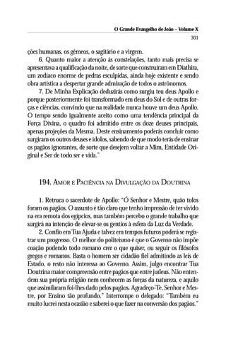 O Grande Evangelho de João – Volume X
                                                                      301

ções humanas, os gêmeos, o sagitário e a virgem.
     6. Quanto maior a atenção às constelações, tanto mais precisa se
apresentava a qualificação da noite, de sorte que construíram em Diathira,
um zodíaco enorme de pedras esculpidas, ainda hoje existente e sendo
obra artística a despertar grande admiração de todos o astrônomos.
     7. De Minha Explicação deduzirás como surgiu teu deus Apollo e
porque posteriormente foi transformado em deus do Sol e de outras for-
ças e ciências, convindo que na realidade nunca houve um deus Apollo.
O tempo sendo igualmente aceito como uma tendência principal da
Força Divina, o quadro foi admitido entre os doze deuses principais,
apenas projeções da Mesma. Deste ensinamento poderás concluir como
surgiram os outros deuses e ídolos, sabendo de que modo terás de ensinar
os pagãos ignorantes, de sorte que desejem voltar a Mim, Entidade Ori-
ginal e Ser de todo ser e vida.”



    194. AMOR E PACIÊNCIA NA DIVULGAÇÃO DA DOUTRINA

     1. Retruca o sacerdote de Apollo: “Ó Senhor e Mestre, quão tolos
foram os pagãos. O assunto é tão claro que tenho impressão de ter vivido
na era remota dos egípcios, mas também percebo o grande trabalho que
surgirá na intenção de elevar-se os gentios à esfera da Luz da Verdade.
     2. Confio em Tua Ajuda e talvez em tempos futuros poderá se regis-
trar um progresso. O melhor do politeísmo é que o Governo não impõe
coação podendo todo romano crer o que quiser, ou seguir os filósofos
gregos e romanos. Basta o homem ser cidadão fiel admitindo as leis de
Estado, o resto não interessa ao Governo. Assim, julgo encontrar Tua
Doutrina maior compreensão entre pagãos que entre judeus. Não enten-
dem sua própria religião nem conhecem as forças da natureza, e aquilo
que assimilaram foi-lhes dado pelos pagãos. Agradeço-Te, Senhor e Mes-
tre, por Ensino tão profundo.” Interrompe o delegado: “Também eu
muito lucrei nesta ocasião e saberei o que fazer na conversão dos pagãos.”
 