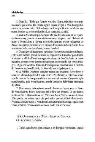 Jakob Lorber
302

     3. Digo Eu: “Tudo que fizerdes em Meu Nome, seja feito com mui-
to amor e paciência. De modo algum deveis pregar o Meu Evangelho,
com a espada na mão. Opino haver muitos que ficarão satisfeitos em
serem levados da treva profunda à Luz claríssima da vida.
     4. Vede o Meu Exemplo. Sempre Me mantive cheio de amor e paci-
ência entre vós, jamais pronunciei uma palavra áspera, nem obriguei al-
guém à fé em Mim, a não ser através de algumas provas milagrosas de
Amor. Tais provas também sereis capazes de operar em Meu Nome. Mas
neste caso, sede parcimoniosos, o mais possível.
     5. Os antigos sábios gregos, egípcios e romanos não faziam milagres,
entretanto fizeram grande número de seguidores. É melhor para todos,
aceitarem a Minha Doutrina segundo a força de Sua Verdade, de que é
mui rica, do que aceitá-la somente após ter sido coagido por vários mila-
gres. Digo-vos: A letra e todas as demais provas, não vivificam o espírito
do homem, senão o Espírito da Verdade nas próprias palavras.
     6. A Minha Doutrina consiste apenas no seguinte: Reconhecei e
amai em Mim o Espírito de Deus, Único e Verdadeiro, e entre vós, amai-
vos da mesma forma que cada um se ama a si mesmo. Com esta ação
sereis levados, pelo Meu Espírito, a toda Verdade e Sabedoria emanadas
de Mim.
     7. Fisicamente, deixarei este mundo dentro em breve, mas na Força
de Meu Espírito ficarei convosco até o Fim dos tempos. O que fordes
pedir ao Pai, o Eterno Amor em Mim, em Meu Nome, ser-vos-á dado.
Não peçais por coisas materiais, pois sei o que necessitais fisicamente.
Procurai antes de tudo, o Meu Reino, no amor para Comigo, e para com
vosso próximo. Todo o resto ser-vos-á dado por acréscimo.”



      195. ONIPRESENÇA E ONIPOTÊNCIA DO SENHOR.
      O PROCESSO DA VISÃO

      1. Todos agradecem com efusão, e o delegado conjetura: “Agora
 